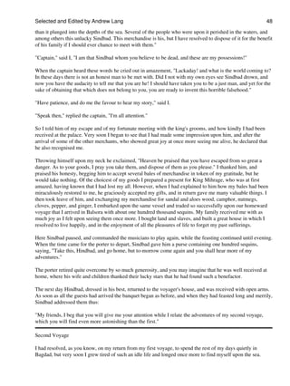 Selected and Edited by Andrew Lang                                                                           48

than it plunged into the depths of the sea. Several of the people who were upon it perished in the waters, and
among others this unlucky Sindbad. This merchandise is his, but I have resolved to dispose of it for the benefit
of his family if I should ever chance to meet with them."

"Captain," said I, "I am that Sindbad whom you believe to be dead, and these are my possessions!"

When the captain heard these words he cried out in amazement, "Lackaday! and what is the world coming to?
In these days there is not an honest man to be met with. Did I not with my own eyes see Sindbad drown, and
now you have the audacity to tell me that you are he! I should have taken you to be a just man, and yet for the
sake of obtaining that which does not belong to you, you are ready to invent this horrible falsehood."

"Have patience, and do me the favour to hear my story," said I.

"Speak then," replied the captain, "I'm all attention."

So I told him of my escape and of my fortunate meeting with the king's grooms, and how kindly I had been
received at the palace. Very soon I began to see that I had made some impression upon him, and after the
arrival of some of the other merchants, who showed great joy at once more seeing me alive, he declared that
he also recognised me.

Throwing himself upon my neck he exclaimed, "Heaven be praised that you have escaped from so great a
danger. As to your goods, I pray you take them, and dispose of them as you please." I thanked him, and
praised his honesty, begging him to accept several bales of merchandise in token of my gratitude, but he
would take nothing. Of the choicest of my goods I prepared a present for King Mihrage, who was at first
amazed, having known that I had lost my all. However, when I had explained to him how my bales had been
miraculously restored to me, he graciously accepted my gifts, and in return gave me many valuable things. I
then took leave of him, and exchanging my merchandise for sandal and aloes wood, camphor, nutmegs,
cloves, pepper, and ginger, I embarked upon the same vessel and traded so successfully upon our homeward
voyage that I arrived in Balsora with about one hundred thousand sequins. My family received me with as
much joy as I felt upon seeing them once more. I bought land and slaves, and built a great house in which I
resolved to live happily, and in the enjoyment of all the pleasures of life to forget my past sufferings.

Here Sindbad paused, and commanded the musicians to play again, while the feasting continued until evening.
When the time came for the porter to depart, Sindbad gave him a purse containing one hundred sequins,
saying, "Take this, Hindbad, and go home, but to-morrow come again and you shall hear more of my
adventures."

The porter retired quite overcome by so much generosity, and you may imagine that he was well received at
home, where his wife and children thanked their lucky stars that he had found such a benefactor.

The next day Hindbad, dressed in his best, returned to the voyager's house, and was received with open arms.
As soon as all the guests had arrived the banquet began as before, and when they had feasted long and merrily,
Sindbad addressed them thus:

"My friends, I beg that you will give me your attention while I relate the adventures of my second voyage,
which you will find even more astonishing than the first."

Second Voyage

I had resolved, as you know, on my return from my first voyage, to spend the rest of my days quietly in
Bagdad, but very soon I grew tired of such an idle life and longed once more to find myself upon the sea.
 