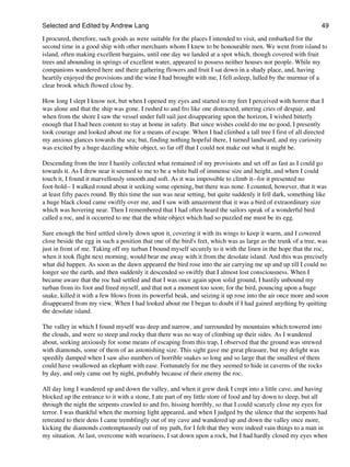 Selected and Edited by Andrew Lang                                                                              49
I procured, therefore, such goods as were suitable for the places I intended to visit, and embarked for the
second time in a good ship with other merchants whom I knew to be honourable men. We went from island to
island, often making excellent bargains, until one day we landed at a spot which, though covered with fruit
trees and abounding in springs of excellent water, appeared to possess neither houses nor people. While my
companions wandered here and there gathering flowers and fruit I sat down in a shady place, and, having
heartily enjoyed the provisions and the wine I had brought with me, I fell asleep, lulled by the murmur of a
clear brook which flowed close by.

How long I slept I know not, but when I opened my eyes and started to my feet I perceived with horror that I
was alone and that the ship was gone. I rushed to and fro like one distracted, uttering cries of despair, and
when from the shore I saw the vessel under full sail just disappearing upon the horizon, I wished bitterly
enough that I had been content to stay at home in safety. But since wishes could do me no good, I presently
took courage and looked about me for a means of escape. When I had climbed a tall tree I first of all directed
my anxious glances towards the sea; but, finding nothing hopeful there, I turned landward, and my curiosity
was excited by a huge dazzling white object, so far off that I could not make out what it might be.

Descending from the tree I hastily collected what remained of my provisions and set off as fast as I could go
towards it. As I drew near it seemed to me to be a white ball of immense size and height, and when I could
touch it, I found it marvellously smooth and soft. As it was impossible to climb it--for it presented no
foot-hold-- I walked round about it seeking some opening, but there was none. I counted, however, that it was
at least fifty paces round. By this time the sun was near setting, but quite suddenly it fell dark, something like
a huge black cloud came swiftly over me, and I saw with amazement that it was a bird of extraordinary size
which was hovering near. Then I remembered that I had often heard the sailors speak of a wonderful bird
called a roc, and it occurred to me that the white object which had so puzzled me must be its egg.

Sure enough the bird settled slowly down upon it, covering it with its wings to keep it warm, and I cowered
close beside the egg in such a position that one of the bird's feet, which was as large as the trunk of a tree, was
just in front of me. Taking off my turban I bound myself securely to it with the linen in the hope that the roc,
when it took flight next morning, would bear me away with it from the desolate island. And this was precisely
what did happen. As soon as the dawn appeared the bird rose into the air carrying me up and up till I could no
longer see the earth, and then suddenly it descended so swiftly that I almost lost consciousness. When I
became aware that the roc had settled and that I was once again upon solid ground, I hastily unbound my
turban from its foot and freed myself, and that not a moment too soon; for the bird, pouncing upon a huge
snake, killed it with a few blows from its powerful beak, and seizing it up rose into the air once more and soon
disappeared from my view. When I had looked about me I began to doubt if I had gained anything by quitting
the desolate island.

The valley in which I found myself was deep and narrow, and surrounded by mountains which towered into
the clouds, and were so steep and rocky that there was no way of climbing up their sides. As I wandered
about, seeking anxiously for some means of escaping from this trap, I observed that the ground was strewed
with diamonds, some of them of an astonishing size. This sight gave me great pleasure, but my delight was
speedily damped when I saw also numbers of horrible snakes so long and so large that the smallest of them
could have swallowed an elephant with ease. Fortunately for me they seemed to hide in caverns of the rocks
by day, and only came out by night, probably because of their enemy the roc.

All day long I wandered up and down the valley, and when it grew dusk I crept into a little cave, and having
blocked up the entrance to it with a stone, I ate part of my little store of food and lay down to sleep, but all
through the night the serpents crawled to and fro, hissing horribly, so that I could scarcely close my eyes for
terror. I was thankful when the morning light appeared, and when I judged by the silence that the serpents had
retreated to their dens I came tremblingly out of my cave and wandered up and down the valley once more,
kicking the diamonds contemptuously out of my path, for I felt that they were indeed vain things to a man in
my situation. At last, overcome with weariness, I sat down upon a rock, but I had hardly closed my eyes when
 