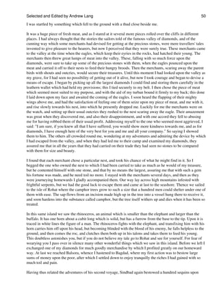 Selected and Edited by Andrew Lang                                                                            50
I was startled by something which fell to the ground with a thud close beside me.

It was a huge piece of fresh meat, and as I stared at it several more pieces rolled over the cliffs in different
places. I had always thought that the stories the sailors told of the famous valley of diamonds, and of the
cunning way which some merchants had devised for getting at the precious stones, were mere travellers' tales
invented to give pleasure to the hearers, but now I perceived that they were surely true. These merchants came
to the valley at the time when the eagles, which keep their eyries in the rocks, had hatched their young. The
merchants then threw great lumps of meat into the valley. These, falling with so much force upon the
diamonds, were sure to take up some of the precious stones with them, when the eagles pounced upon the
meat and carried it off to their nests to feed their hungry broods. Then the merchants, scaring away the parent
birds with shouts and outcries, would secure their treasures. Until this moment I had looked upon the valley as
my grave, for I had seen no possibility of getting out of it alive, but now I took courage and began to devise a
means of escape. I began by picking up all the largest diamonds I could find and storing them carefully in the
leathern wallet which had held my provisions; this I tied securely to my belt. I then chose the piece of meat
which seemed most suited to my purpose, and with the aid of my turban bound it firmly to my back; this done
I laid down upon my face and awaited the coming of the eagles. I soon heard the flapping of their mighty
wings above me, and had the satisfaction of feeling one of them seize upon my piece of meat, and me with it,
and rise slowly towards his nest, into which he presently dropped me. Luckily for me the merchants were on
the watch, and setting up their usual outcries they rushed to the nest scaring away the eagle. Their amazement
was great when they discovered me, and also their disappointment, and with one accord they fell to abusing
me for having robbed them of their usual profit. Addressing myself to the one who seemed most aggrieved, I
said: "I am sure, if you knew all that I have suffered, you would show more kindness towards me, and as for
diamonds, I have enough here of the very best for you and me and all your company." So saying I showed
them to him. The others all crowded round me, wondering at my adventures and admiring the device by which
I had escaped from the valley, and when they had led me to their camp and examined my diamonds, they
assured me that in all the years that they had carried on their trade they had seen no stones to be compared
with them for size and beauty.

I found that each merchant chose a particular nest, and took his chance of what he might find in it. So I
begged the one who owned the nest to which I had been carried to take as much as he would of my treasure,
but he contented himself with one stone, and that by no means the largest, assuring me that with such a gem
his fortune was made, and he need toil no more. I stayed with the merchants several days, and then as they
were journeying homewards I gladly accompanied them. Our way lay across high mountains infested with
frightful serpents, but we had the good luck to escape them and came at last to the seashore. Thence we sailed
to the isle of Rohat where the camphor trees grow to such a size that a hundred men could shelter under one of
them with ease. The sap flows from an incision made high up in the tree into a vessel hung there to receive it,
and soon hardens into the substance called camphor, but the tree itself withers up and dies when it has been so
treated.

In this same island we saw the rhinoceros, an animal which is smaller than the elephant and larger than the
buffalo. It has one horn about a cubit long which is solid, but has a furrow from the base to the tip. Upon it is
traced in white lines the figure of a man. The rhinoceros fights with the elephant, and transfixing him with his
horn carries him off upon his head, but becoming blinded with the blood of his enemy, he falls helpless to the
ground, and then comes the roc, and clutches them both up in his talons and takes them to feed his young.
This doubtless astonishes you, but if you do not believe my tale go to Rohat and see for yourself. For fear of
wearying you I pass over in silence many other wonderful things which we saw in this island. Before we left I
exchanged one of my diamonds for much goodly merchandise by which I profited greatly on our homeward
way. At last we reached Balsora, whence I hastened to Bagdad, where my first action was to bestow large
sums of money upon the poor, after which I settled down to enjoy tranquilly the riches I had gained with so
much toil and pain.

Having thus related the adventures of his second voyage, Sindbad again bestowed a hundred sequins upon
 