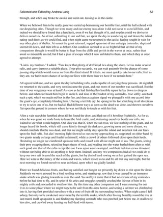 Selected and Edited by Andrew Lang                                                                               52

through, and when day broke he awoke and went out, leaving us in the castle.

When we believed him to be really gone we started up bemoaning our horrible fate, until the hall echoed with
our despairing cries. Though we were many and our enemy was alone it did not occur to us to kill him, and
indeed we should have found that a hard task, even if we had thought of it, and no plan could we devise to
deliver ourselves. So at last, submitting to our sad fate, we spent the day in wandering up and down the island
eating such fruits as we could find, and when night came we returned to the castle, having sought in vain for
any other place of shelter. At sunset the giant returned, supped upon one of our unhappy comrades, slept and
snored till dawn, and then left us as before. Our condition seemed to us so frightful that several of my
companions thought it would be better to leap from the cliffs and perish in the waves at once, rather than
await so miserable an end; but I had a plan of escape which I now unfolded to them, and which they at once
agreed to attempt.

"Listen, my brothers," I added. "You know that plenty of driftwood lies along the shore. Let us make several
rafts, and carry them to a suitable place. If our plot succeeds, we can wait patiently for the chance of some
passing ship which would rescue us from this fatal island. If it fails, we must quickly take to our rafts; frail as
they are, we have more chance of saving our lives with them than we have if we remain here."

All agreed with me, and we spent the day in building rafts, each capable of carrying three persons. At nightfall
we returned to the castle, and very soon in came the giant, and one more of our number was sacrificed. But the
time of our vengeance was at hand! As soon as he had finished his horrible repast he lay down to sleep as
before, and when we heard him begin to snore I, and nine of the boldest of my comrades, rose softly, and took
each a spit, which we made red-hot in the fire, and then at a given signal we plunged it with one accord into
the giant's eye, completely blinding him. Uttering a terrible cry, he sprang to his feet clutching in all directions
to try to seize one of us, but we had all fled different ways as soon as the deed was done, and thrown ourselves
flat upon the ground in corners where he was not likely to touch us with his feet.

After a vain search he fumbled about till he found the door, and fled out of it howling frightfully. As for us,
when he was gone we made haste to leave the fatal castle, and, stationing ourselves beside our rafts, we
waited to see what would happen. Our idea was that if, when the sun rose, we saw nothing of the giant, and no
longer heard his howls, which still came faintly through the darkness, growing more and more distant, we
should conclude that he was dead, and that we might safely stay upon the island and need not risk our lives
upon the frail rafts. But alas! morning light showed us our enemy approaching us, supported on either hand by
two giants nearly as large and fearful as himself, while a crowd of others followed close upon their heels.
Hesitating no longer we clambered upon our rafts and rowed with all our might out to sea. The giants, seeing
their prey escaping them, seized up huge pieces of rock, and wading into the water hurled them after us with
such good aim that all the rafts except the one I was upon were swamped, and their luckless crews drowned,
without our being able to do anything to help them. Indeed I and my two companions had all we could do to
keep our own raft beyond the reach of the giants, but by dint of hard rowing we at last gained the open sea.
Here we were at the mercy of the winds and waves, which tossed us to and fro all that day and night, but the
next morning we found ourselves near an island, upon which we gladly landed.

There we found delicious fruits, and having satisfied our hunger we presently lay down to rest upon the shore.
Suddenly we were aroused by a loud rustling noise, and starting up, saw that it was caused by an immense
snake which was gliding towards us over the sand. So swiftly it came that it had seized one of my comrades
before he had time to fly, and in spite of his cries and struggles speedily crushed the life out of him in its
mighty coils and proceeded to swallow him. By this time my other companion and I were running for our
lives to some place where we might hope to be safe from this new horror, and seeing a tall tree we climbed up
into it, having first provided ourselves with a store of fruit off the surrounding bushes. When night came I fell
asleep, but only to be awakened once more by the terrible snake, which after hissing horribly round the tree at
last reared itself up against it, and finding my sleeping comrade who was perched just below me, it swallowed
him also, and crawled away leaving me half dead with terror.
 