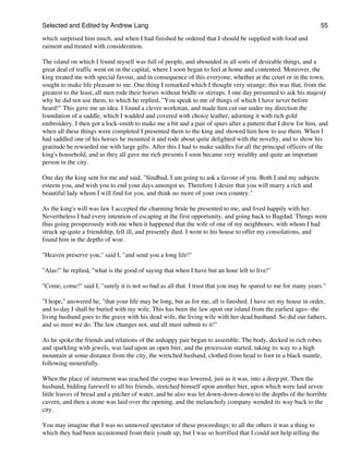 Selected and Edited by Andrew Lang                                                                             55
which surprised him much, and when I had finished he ordered that I should be supplied with food and
raiment and treated with consideration.

The island on which I found myself was full of people, and abounded in all sorts of desirable things, and a
great deal of traffic went on in the capital, where I soon began to feel at home and contented. Moreover, the
king treated me with special favour, and in consequence of this everyone, whether at the court or in the town,
sought to make life pleasant to me. One thing I remarked which I thought very strange; this was that, from the
greatest to the least, all men rode their horses without bridle or stirrups. I one day presumed to ask his majesty
why he did not use them, to which he replied, "You speak to me of things of which I have never before
heard!" This gave me an idea. I found a clever workman, and made him cut out under my direction the
foundation of a saddle, which I wadded and covered with choice leather, adorning it with rich gold
embroidery. I then got a lock-smith to make me a bit and a pair of spurs after a pattern that I drew for him, and
when all these things were completed I presented them to the king and showed him how to use them. When I
had saddled one of his horses he mounted it and rode about quite delighted with the novelty, and to show his
gratitude he rewarded me with large gifts. After this I had to make saddles for all the principal officers of the
king's household, and as they all gave me rich presents I soon became very wealthy and quite an important
person in the city.

One day the king sent for me and said, "Sindbad, I am going to ask a favour of you. Both I and my subjects
esteem you, and wish you to end your days amongst us. Therefore I desire that you will marry a rich and
beautiful lady whom I will find for you, and think no more of your own country."

As the king's will was law I accepted the charming bride he presented to me, and lived happily with her.
Nevertheless I had every intention of escaping at the first opportunity, and going back to Bagdad. Things were
thus going prosperously with me when it happened that the wife of one of my neighbours, with whom I had
struck up quite a friendship, fell ill, and presently died. I went to his house to offer my consolations, and
found him in the depths of woe.

"Heaven preserve you," said I, "and send you a long life!"

"Alas!" he replied, "what is the good of saying that when I have but an hour left to live!"

"Come, come!" said I, "surely it is not so bad as all that. I trust that you may be spared to me for many years."

"I hope," answered he, "that your life may be long, but as for me, all is finished. I have set my house in order,
and to-day I shall be buried with my wife. This has been the law upon our island from the earliest ages--the
living husband goes to the grave with his dead wife, the living wife with her dead husband. So did our fathers,
and so must we do. The law changes not, and all must submit to it!"

As he spoke the friends and relations of the unhappy pair began to assemble. The body, decked in rich robes
and sparkling with jewels, was laid upon an open bier, and the procession started, taking its way to a high
mountain at some distance from the city, the wretched husband, clothed from head to foot in a black mantle,
following mournfully.

When the place of interment was reached the corpse was lowered, just as it was, into a deep pit. Then the
husband, bidding farewell to all his friends, stretched himself upon another bier, upon which were laid seven
little loaves of bread and a pitcher of water, and he also was let down-down-down to the depths of the horrible
cavern, and then a stone was laid over the opening, and the melancholy company wended its way back to the
city.

You may imagine that I was no unmoved spectator of these proceedings; to all the others it was a thing to
which they had been accustomed from their youth up; but I was so horrified that I could not help telling the
 