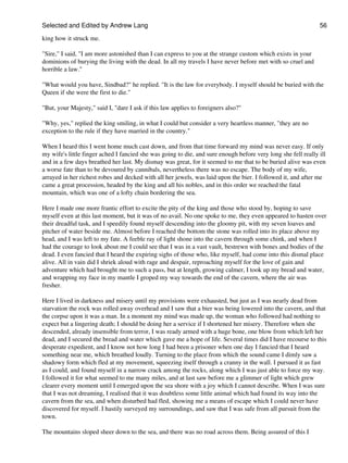 Selected and Edited by Andrew Lang                                                                             56

king how it struck me.

"Sire," I said, "I am more astonished than I can express to you at the strange custom which exists in your
dominions of burying the living with the dead. In all my travels I have never before met with so cruel and
horrible a law."

"What would you have, Sindbad?" he replied. "It is the law for everybody. I myself should be buried with the
Queen if she were the first to die."

"But, your Majesty," said I, "dare I ask if this law applies to foreigners also?"

"Why, yes," replied the king smiling, in what I could but consider a very heartless manner, "they are no
exception to the rule if they have married in the country."

When I heard this I went home much cast down, and from that time forward my mind was never easy. If only
my wife's little finger ached I fancied she was going to die, and sure enough before very long she fell really ill
and in a few days breathed her last. My dismay was great, for it seemed to me that to be buried alive was even
a worse fate than to be devoured by cannibals, nevertheless there was no escape. The body of my wife,
arrayed in her richest robes and decked with all her jewels, was laid upon the bier. I followed it, and after me
came a great procession, headed by the king and all his nobles, and in this order we reached the fatal
mountain, which was one of a lofty chain bordering the sea.

Here I made one more frantic effort to excite the pity of the king and those who stood by, hoping to save
myself even at this last moment, but it was of no avail. No one spoke to me, they even appeared to hasten over
their dreadful task, and I speedily found myself descending into the gloomy pit, with my seven loaves and
pitcher of water beside me. Almost before I reached the bottom the stone was rolled into its place above my
head, and I was left to my fate. A feeble ray of light shone into the cavern through some chink, and when I
had the courage to look about me I could see that I was in a vast vault, bestrewn with bones and bodies of the
dead. I even fancied that I heard the expiring sighs of those who, like myself, had come into this dismal place
alive. All in vain did I shriek aloud with rage and despair, reproaching myself for the love of gain and
adventure which had brought me to such a pass, but at length, growing calmer, I took up my bread and water,
and wrapping my face in my mantle I groped my way towards the end of the cavern, where the air was
fresher.

Here I lived in darkness and misery until my provisions were exhausted, but just as I was nearly dead from
starvation the rock was rolled away overhead and I saw that a bier was being lowered into the cavern, and that
the corpse upon it was a man. In a moment my mind was made up, the woman who followed had nothing to
expect but a lingering death; I should be doing her a service if I shortened her misery. Therefore when she
descended, already insensible from terror, I was ready armed with a huge bone, one blow from which left her
dead, and I secured the bread and water which gave me a hope of life. Several times did I have recourse to this
desperate expedient, and I know not how long I had been a prisoner when one day I fancied that I heard
something near me, which breathed loudly. Turning to the place from which the sound came I dimly saw a
shadowy form which fled at my movement, squeezing itself through a cranny in the wall. I pursued it as fast
as I could, and found myself in a narrow crack among the rocks, along which I was just able to force my way.
I followed it for what seemed to me many miles, and at last saw before me a glimmer of light which grew
clearer every moment until I emerged upon the sea shore with a joy which I cannot describe. When I was sure
that I was not dreaming, I realised that it was doubtless some little animal which had found its way into the
cavern from the sea, and when disturbed had fled, showing me a means of escape which I could never have
discovered for myself. I hastily surveyed my surroundings, and saw that I was safe from all pursuit from the
town.

The mountains sloped sheer down to the sea, and there was no road across them. Being assured of this I
 