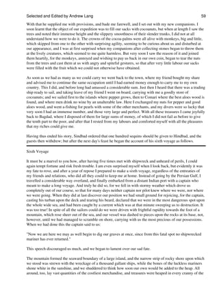 Selected and Edited by Andrew Lang                                                                            59
With that he supplied me with provisions, and bade me farewell, and I set out with my new companions. I
soon learnt that the object of our expedition was to fill our sacks with cocoanuts, but when at length I saw the
trees and noted their immense height and the slippery smoothness of their slender trunks, I did not at all
understand how we were to do it. The crowns of the cocoa-palms were all alive with monkeys, big and little,
which skipped from one to the other with surprising agility, seeming to be curious about us and disturbed at
our appearance, and I was at first surprised when my companions after collecting stones began to throw them
at the lively creatures, which seemed to me quite harmless. But very soon I saw the reason of it and joined
them heartily, for the monkeys, annoyed and wishing to pay us back in our own coin, began to tear the nuts
from the trees and cast them at us with angry and spiteful gestures, so that after very little labour our sacks
were filled with the fruit which we could not otherwise have obtained.

As soon as we had as many as we could carry we went back to the town, where my friend bought my share
and advised me to continue the same occupation until I had earned money enough to carry me to my own
country. This I did, and before long had amassed a considerable sum. Just then I heard that there was a trading
ship ready to sail, and taking leave of my friend I went on board, carrying with me a goodly store of
cocoanuts; and we sailed first to the islands where pepper grows, then to Comari where the best aloes wood is
found, and where men drink no wine by an unalterable law. Here I exchanged my nuts for pepper and good
aloes wood, and went a-fishing for pearls with some of the other merchants, and my divers were so lucky that
very soon I had an immense number, and those very large and perfect. With all these treasures I came joyfully
back to Bagdad, where I disposed of them for large sums of money, of which I did not fail as before to give
the tenth part to the poor, and after that I rested from my labours and comforted myself with all the pleasures
that my riches could give me.

Having thus ended his story, Sindbad ordered that one hundred sequins should be given to Hindbad, and the
guests then withdrew; but after the next day's feast he began the account of his sixth voyage as follows.

Sixth Voyage

It must be a marvel to you how, after having five times met with shipwreck and unheard of perils, I could
again tempt fortune and risk fresh trouble. I am even surprised myself when I look back, but evidently it was
my fate to rove, and after a year of repose I prepared to make a sixth voyage, regardless of the entreaties of
my friends and relations, who did all they could to keep me at home. Instead of going by the Persian Gulf, I
travelled a considerable way overland, and finally embarked from a distant Indian port with a captain who
meant to make a long voyage. And truly he did so, for we fell in with stormy weather which drove us
completely out of our course, so that for many days neither captain nor pilot knew where we were, nor where
we were going. When they did at last discover our position we had small ground for rejoicing, for the captain,
casting his turban upon the deck and tearing his beard, declared that we were in the most dangerous spot upon
the whole wide sea, and had been caught by a current which was at that minute sweeping us to destruction. It
was too true! In spite of all the sailors could do we were driven with frightful rapidity towards the foot of a
mountain, which rose sheer out of the sea, and our vessel was dashed to pieces upon the rocks at its base, not,
however, until we had managed to scramble on shore, carrying with us the most precious of our possessions.
When we had done this the captain said to us:

"Now we are here we may as well begin to dig our graves at once, since from this fatal spot no shipwrecked
mariner has ever returned."

This speech discouraged us much, and we began to lament over our sad fate.

The mountain formed the seaward boundary of a large island, and the narrow strip of rocky shore upon which
we stood was strewn with the wreckage of a thousand gallant ships, while the bones of the luckless mariners
shone white in the sunshine, and we shuddered to think how soon our own would be added to the heap. All
around, too, lay vast quantities of the costliest merchandise, and treasures were heaped in every cranny of the
 