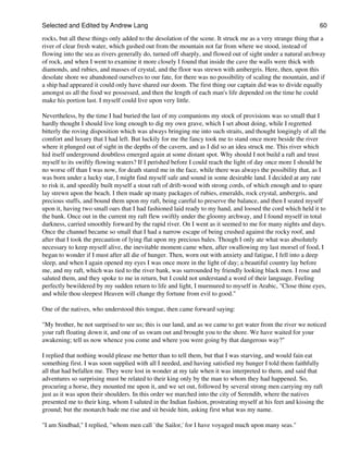 Selected and Edited by Andrew Lang                                                                             60
rocks, but all these things only added to the desolation of the scene. It struck me as a very strange thing that a
river of clear fresh water, which gushed out from the mountain not far from where we stood, instead of
flowing into the sea as rivers generally do, turned off sharply, and flowed out of sight under a natural archway
of rock, and when I went to examine it more closely I found that inside the cave the walls were thick with
diamonds, and rubies, and masses of crystal, and the floor was strewn with ambergris. Here, then, upon this
desolate shore we abandoned ourselves to our fate, for there was no possibility of scaling the mountain, and if
a ship had appeared it could only have shared our doom. The first thing our captain did was to divide equally
amongst us all the food we possessed, and then the length of each man's life depended on the time he could
make his portion last. I myself could live upon very little.

Nevertheless, by the time I had buried the last of my companions my stock of provisions was so small that I
hardly thought I should live long enough to dig my own grave, which I set about doing, while I regretted
bitterly the roving disposition which was always bringing me into such straits, and thought longingly of all the
comfort and luxury that I had left. But luckily for me the fancy took me to stand once more beside the river
where it plunged out of sight in the depths of the cavern, and as I did so an idea struck me. This river which
hid itself underground doubtless emerged again at some distant spot. Why should I not build a raft and trust
myself to its swiftly flowing waters? If I perished before I could reach the light of day once more I should be
no worse off than I was now, for death stared me in the face, while there was always the possibility that, as I
was born under a lucky star, I might find myself safe and sound in some desirable land. I decided at any rate
to risk it, and speedily built myself a stout raft of drift-wood with strong cords, of which enough and to spare
lay strewn upon the beach. I then made up many packages of rubies, emeralds, rock crystal, ambergris, and
precious stuffs, and bound them upon my raft, being careful to preserve the balance, and then I seated myself
upon it, having two small oars that I had fashioned laid ready to my hand, and loosed the cord which held it to
the bank. Once out in the current my raft flew swiftly under the gloomy archway, and I found myself in total
darkness, carried smoothly forward by the rapid river. On I went as it seemed to me for many nights and days.
Once the channel became so small that I had a narrow escape of being crushed against the rocky roof, and
after that I took the precaution of lying flat upon my precious bales. Though I only ate what was absolutely
necessary to keep myself alive, the inevitable moment came when, after swallowing my last morsel of food, I
began to wonder if I must after all die of hunger. Then, worn out with anxiety and fatigue, I fell into a deep
sleep, and when I again opened my eyes I was once more in the light of day; a beautiful country lay before
me, and my raft, which was tied to the river bank, was surrounded by friendly looking black men. I rose and
saluted them, and they spoke to me in return, but I could not understand a word of their language. Feeling
perfectly bewildered by my sudden return to life and light, I murmured to myself in Arabic, "Close thine eyes,
and while thou sleepest Heaven will change thy fortune from evil to good."

One of the natives, who understood this tongue, then came forward saying:

"My brother, be not surprised to see us; this is our land, and as we came to get water from the river we noticed
your raft floating down it, and one of us swam out and brought you to the shore. We have waited for your
awakening; tell us now whence you come and where you were going by that dangerous way?"

I replied that nothing would please me better than to tell them, but that I was starving, and would fain eat
something first. I was soon supplied with all I needed, and having satisfied my hunger I told them faithfully
all that had befallen me. They were lost in wonder at my tale when it was interpreted to them, and said that
adventures so surprising must be related to their king only by the man to whom they had happened. So,
procuring a horse, they mounted me upon it, and we set out, followed by several strong men carrying my raft
just as it was upon their shoulders. In this order we marched into the city of Serendib, where the natives
presented me to their king, whom I saluted in the Indian fashion, prostrating myself at his feet and kissing the
ground; but the monarch bade me rise and sit beside him, asking first what was my name.

"I am Sindbad," I replied, "whom men call `the Sailor,' for I have voyaged much upon many seas."
 