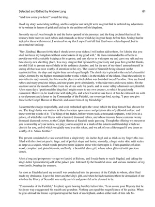 Selected and Edited by Andrew Lang                                                                              61

"And how come you here?" asked the king.

I told my story, concealing nothing, and his surprise and delight were so great that he ordered my adventures
to be written in letters of gold and laid up in the archives of his kingdom.

Presently my raft was brought in and the bales opened in his presence, and the king declared that in all his
treasury there were no such rubies and emeralds as those which lay in great heaps before him. Seeing that he
looked at them with interest, I ventured to say that I myself and all that I had were at his disposal, but he
answered me smiling:

"Nay, Sindbad. Heaven forbid that I should covet your riches; I will rather add to them, for I desire that you
shall not leave my kingdom without some tokens of my good will." He then commanded his officers to
provide me with a suitable lodging at his expense, and sent slaves to wait upon me and carry my raft and my
bales to my new dwelling place. You may imagine that I praised his generosity and gave him grateful thanks,
nor did I fail to present myself daily in his audience chamber, and for the rest of my time I amused myself in
seeing all that was most worthy of attention in the city. The island of Serendib being situated on the
equinoctial line, the days and nights there are of equal length. The chief city is placed at the end of a beautiful
valley, formed by the highest mountain in the world, which is in the middle of the island. I had the curiosity to
ascend to its very summit, for this was the place to which Adam was banished out of Paradise. Here are found
rubies and many precious things, and rare plants grow abundantly, with cedar trees and cocoa palms. On the
seashore and at the mouths of the rivers the divers seek for pearls, and in some valleys diamonds are plentiful.
After many days I petitioned the king that I might return to my own country, to which he graciously
consented. Moreover, he loaded me with rich gifts, and when I went to take leave of him he entrusted me with
a royal present and a letter to the Commander of the Faithful, our sovereign lord, saying, "I pray you give
these to the Caliph Haroun al Raschid, and assure him of my friendship."

I accepted the charge respectfully, and soon embarked upon the vessel which the king himself had chosen for
me. The king's letter was written in blue characters upon a rare and precious skin of yellowish colour, and
these were the words of it: "The King of the Indies, before whom walk a thousand elephants, who lives in a
palace, of which the roof blazes with a hundred thousand rubies, and whose treasure house contains twenty
thousand diamond crowns, to the Caliph Haroun al Raschid sends greeting. Though the offering we present to
you is unworthy of your notice, we pray you to accept it as a mark of the esteem and friendship which we
cherish for you, and of which we gladly send you this token, and we ask of you a like regard if you deem us
worthy of it. Adieu, brother."

The present consisted of a vase carved from a single ruby, six inches high and as thick as my finger; this was
filled with the choicest pearls, large, and of perfect shape and lustre; secondly, a huge snake skin, with scales
as large as a sequin, which would preserve from sickness those who slept upon it. Then quantities of aloes
wood, camphor, and pistachio-nuts; and lastly, a beautiful slave girl, whose robes glittered with precious
stones.

After a long and prosperous voyage we landed at Balsora, and I made haste to reach Bagdad, and taking the
king's letter I presented myself at the palace gate, followed by the beautiful slave, and various members of my
own family, bearing the treasure.

As soon as I had declared my errand I was conducted into the presence of the Caliph, to whom, after I had
made my obeisance, I gave the letter and the king's gift, and when he had examined them he demanded of me
whether the Prince of Serendib was really as rich and powerful as he claimed to be.

"Commander of the Faithful," I replied, again bowing humbly before him, "I can assure your Majesty that he
has in no way exaggerated his wealth and grandeur. Nothing can equal the magnificence of his palace. When
he goes abroad his throne is prepared upon the back of an elephant, and on either side of him ride his
 