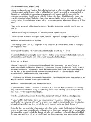 Selected and Edited by Andrew Lang                                                                               62

ministers, his favourites, and courtiers. On his elephant's neck sits an officer, his golden lance in his hand, and
behind him stands another bearing a pillar of gold, at the top of which is an emerald as long as my hand. A
thousand men in cloth of gold, mounted upon richly caparisoned elephants, go before him, and as the
procession moves onward the officer who guides his elephant cries aloud, `Behold the mighty monarch, the
powerful and valiant Sultan of the Indies, whose palace is covered with a hundred thousand rubies, who
possesses twenty thousand diamond crowns. Behold a monarch greater than Solomon and Mihrage in all their
glory!'"

"Then the one who stands behind the throne answers: "This king, so great and powerful, must die, must die,
must die!"

"And the first takes up the chant again, `All praise to Him who lives for evermore.'"

"Further, my lord, in Serendib no judge is needed, for to the king himself his people come for justice."

The Caliph was well satisfied with my report.

"From the king's letter," said he, "I judged that he was a wise man. It seems that he is worthy of his people,
and his people of him."

So saying he dismissed me with rich presents, and I returned in peace to my own house.

When Sindbad had done speaking his guests withdrew, Hindbad having first received a hundred sequins, but
all returned next day to hear the story of the seventh voyage, Sindbad thus began.

Seventh and Last Voyage

After my sixth voyage I was quite determined that I would go to sea no more. I was now of an age to
appreciate a quiet life, and I had run risks enough. I only wished to end my days in peace. One day, however,
when I was entertaining a number of my friends, I was told that an officer of the Caliph wished to speak to
me, and when he was admitted he bade me follow him into the presence of Haroun al Raschid, which I
accordingly did. After I had saluted him, the Caliph said:

"I have sent for you, Sindbad, because I need your services. I have chosen you to bear a letter and a gift to the
King of Serendib in return for his message of friendship."

The Caliph's commandment fell upon me like a thunderbolt.

"Commander of the Faithful," I answered, "I am ready to do all that your Majesty commands, but I humbly
pray you to remember that I am utterly disheartened by the unheard of sufferings I have undergone. Indeed, I
have made a vow never again to leave Bagdad."

With this I gave him a long account of some of my strangest adventures, to which he listened patiently.

"I admit," said he, "that you have indeed had some extraordinary experiences, but I do not see why they
should hinder you from doing as I wish. You have only to go straight to Serendib and give my message, then
you are free to come back and do as you will. But go you must; my honour and dignity demand it."

Seeing that there was no help for it, I declared myself willing to obey; and the Caliph, delighted at having got
his own way, gave me a thousand sequins for the expenses of the voyage. I was soon ready to start, and taking
the letter and the present I embarked at Balsora, and sailed quickly and safely to Serendib. Here, when I had
disclosed my errand, I was well received, and brought into the presence of the king, who greeted me with joy.
 