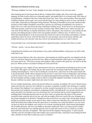 Selected and Edited by Andrew Lang                                                                              63
"Welcome, Sindbad," he cried. "I have thought of you often, and rejoice to see you once more."

After thanking him for the honour that he did me, I displayed the Caliph's gifts. First a bed with complete
hangings all cloth of gold, which cost a thousand sequins, and another like to it of crimson stuff. Fifty robes of
rich embroidery, a hundred of the finest white linen from Cairo, Suez, Cufa, and Alexandria. Then more beds
of different fashion, and an agate vase carved with the figure of a man aiming an arrow at a lion, and finally a
costly table, which had once belonged to King Solomon. The King of Serendib received with satisfaction the
assurance of the Caliph's friendliness toward him, and now my task being accomplished I was anxious to
depart, but it was some time before the king would think of letting me go. At last, however, he dismissed me
with many presents, and I lost no time in going on board a ship, which sailed at once, and for four days all
went well. On the fifth day we had the misfortune to fall in with pirates, who seized our vessel, killing all who
resisted, and making prisoners of those who were prudent enough to submit at once, of whom I was one.
When they had despoiled us of all we possessed, they forced us to put on vile raiment, and sailing to a distant
island there sold us for slaves. I fell into the hands of a rich merchant, who took me home with him, and
clothed and fed me well, and after some days sent for me and questioned me as to what I could do.

I answered that I was a rich merchant who had been captured by pirates, and therefore I knew no trade.

"Tell me," said he, "can you shoot with a bow?"

I replied that this had been one of the pastimes of my youth, and that doubtless with practice my skill would
come back to me.

Upon this he provided me with a bow and arrows, and mounting me with him upon his own elephant took the
way to a vast forest which lay far from the town. When we had reached the wildest part of it we stopped, and
my master said to me: "This forest swarms with elephants. Hide yourself in this great tree, and shoot at all that
pass you. When you have succeeded in killing one come and tell me."

So saying he gave me a supply of food, and returned to the town, and I perched myself high up in the tree and
kept watch. That night I saw nothing, but just after sunrise the next morning a large herd of elephants came
crashing and trampling by. I lost no time in letting fly several arrows, and at last one of the great animals fell
to the ground dead, and the others retreated, leaving me free to come down from my hiding place and run back
to tell my master of my success, for which I was praised and regaled with good things. Then we went back to
the forest together and dug a mighty trench in which we buried the elephant I had killed, in order that when it
became a skeleton my master might return and secure its tusks.

For two months I hunted thus, and no day passed without my securing, an elephant. Of course I did not always
station myself in the same tree, but sometimes in one place, sometimes in another. One morning as I watched
the coming of the elephants I was surprised to see that, instead of passing the tree I was in, as they usually did,
they paused, and completely surrounded it, trumpeting horribly, and shaking the very ground with their heavy
tread, and when I saw that their eyes were fixed upon me I was terrified, and my arrows dropped from my
trembling hand. I had indeed good reason for my terror when, an instant later, the largest of the animals
wound his trunk round the stem of my tree, and with one mighty effort tore it up by the roots, bringing me to
the ground entangled in its branches. I thought now that my last hour was surely come; but the huge creature,
picking me up gently enough, set me upon its back, where I clung more dead than alive, and followed by the
whole herd turned and crashed off into the dense forest. It seemed to me a long time before I was once more
set upon my feet by the elephant, and I stood as if in a dream watching the herd, which turned and trampled
off in another direction, and were soon hidden in the dense underwood. Then, recovering myself, I looked
about me, and found that I was standing upon the side of a great hill, strewn as far as I could see on either
hand with bones and tusks of elephants. "This then must be the elephants' burying place," I said to myself,
"and they must have brought me here that I might cease to persecute them, seeing that I want nothing but their
tusks, and here lie more than I could carry away in a lifetime."
 
