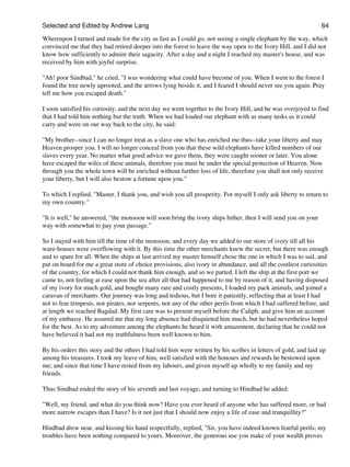 Selected and Edited by Andrew Lang                                                                              64

Whereupon I turned and made for the city as fast as I could go, not seeing a single elephant by the way, which
convinced me that they had retired deeper into the forest to leave the way open to the Ivory Hill, and I did not
know how sufficiently to admire their sagacity. After a day and a night I reached my master's house, and was
received by him with joyful surprise.

"Ah! poor Sindbad," he cried, "I was wondering what could have become of you. When I went to the forest I
found the tree newly uprooted, and the arrows lying beside it, and I feared I should never see you again. Pray
tell me how you escaped death."

I soon satisfied his curiosity, and the next day we went together to the Ivory Hill, and he was overjoyed to find
that I had told him nothing but the truth. When we had loaded our elephant with as many tusks as it could
carry and were on our way back to the city, he said:

"My brother--since I can no longer treat as a slave one who has enriched me thus--take your liberty and may
Heaven prosper you. I will no longer conceal from you that these wild elephants have killed numbers of our
slaves every year. No matter what good advice we gave them, they were caught sooner or later. You alone
have escaped the wiles of these animals, therefore you must be under the special protection of Heaven. Now
through you the whole town will be enriched without further loss of life, therefore you shall not only receive
your liberty, but I will also bestow a fortune upon you."

To which I replied, "Master, I thank you, and wish you all prosperity. For myself I only ask liberty to return to
my own country."

"It is well," he answered, "the monsoon will soon bring the ivory ships hither, then I will send you on your
way with somewhat to pay your passage."

So I stayed with him till the time of the monsoon, and every day we added to our store of ivory till all his
ware-houses were overflowing with it. By this time the other merchants knew the secret, but there was enough
and to spare for all. When the ships at last arrived my master himself chose the one in which I was to sail, and
put on board for me a great store of choice provisions, also ivory in abundance, and all the costliest curiosities
of the country, for which I could not thank him enough, and so we parted. I left the ship at the first port we
came to, not feeling at ease upon the sea after all that had happened to me by reason of it, and having disposed
of my ivory for much gold, and bought many rare and costly presents, I loaded my pack animals, and joined a
caravan of merchants. Our journey was long and tedious, but I bore it patiently, reflecting that at least I had
not to fear tempests, nor pirates, nor serpents, nor any of the other perils from which I had suffered before, and
at length we reached Bagdad. My first care was to present myself before the Caliph, and give him an account
of my embassy. He assured me that my long absence had disquieted him much, but he had nevertheless hoped
for the best. As to my adventure among the elephants he heard it with amazement, declaring that he could not
have believed it had not my truthfulness been well known to him.

By his orders this story and the others I had told him were written by his scribes in letters of gold, and laid up
among his treasures. I took my leave of him, well satisfied with the honours and rewards he bestowed upon
me; and since that time I have rested from my labours, and given myself up wholly to my family and my
friends.

Thus Sindbad ended the story of his seventh and last voyage, and turning to Hindbad he added:

"Well, my friend, and what do you think now? Have you ever heard of anyone who has suffered more, or had
more narrow escapes than I have? Is it not just that I should now enjoy a life of ease and tranquillity?"

Hindbad drew near, and kissing his hand respectfully, replied, "Sir, you have indeed known fearful perils; my
troubles have been nothing compared to yours. Moreover, the generous use you make of your wealth proves
 