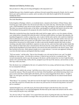 Selected and Edited by Andrew Lang                                                                              65

that you deserve it. May you live long and happily in the enjoyment in it."

Sindbad then gave him a hundred sequins, and hence-forward counted him among his friends; also he caused
him to give up his profession as a porter, and to eat daily at his table that he might all his life remember
Sindbad the Sailor.

The Little Hunchback

In the kingdom of Kashgar, which is, as everybody knows, situated on the frontiers of Great Tartary, there
lived long ago a tailor and his wife who loved each other very much. One day, when the tailor was hard at
work, a little hunchback came and sat at the entrance of the shop, and began to sing and play his tambourine.
The tailor was amused with the antics of the fellow, and thought he would take him home to divert his wife.
The hunchback having agreed to his proposal, the tailor closed his shop and they set off together.

When they reached the house they found the table ready laid for supper, and in a very few minutes all three
were sitting before a beautiful fish which the tailor's wife had cooked with her own hands. But unluckily, the
hunchback happened to swallow a large bone, and, in spite of all the tailor and his wife could do to help him,
died of suffocation in an instant. Besides being very sorry for the poor man, the tailor and his wife were very
much frightened on their own account, for if the police came to hear of it the worthy couple ran the risk of
being thrown into prison for wilful murder. In order to prevent this dreadful calamity they both set about
inventing some plan which would throw suspicion on some one else, and at last they made up their minds that
they could do no better than select a Jewish doctor who lived close by as the author of the crime. So the tailor
picked up the hunchback by his head while his wife took his feet and carried him to the doctor's house. Then
they knocked at the door, which opened straight on to a steep staircase. A servant soon appeared, feeling her
way down the dark staircase and inquired what they wanted.

"Tell your master," said the tailor, "that we have brought a very sick man for him to cure; and," he added,
holding out some money, "give him this in advance, so that he may not feel he is wasting his time." The
servant remounted the stairs to give the message to the doctor, and the moment she was out of sight the tailor
and his wife carried the body swiftly after her, propped it up at the top of the staircase, and ran home as fast as
their legs could carry them.

Now the doctor was so delighted at the news of a patient (for he was young, and had not many of them), that
he was transported with joy.

"Get a light," he called to the servant, "and follow me as fast as you can!" and rushing out of his room he ran
towards the staircase. There he nearly fell over the body of the hunchback, and without knowing what it was
gave it such a kick that it rolled right to the bottom, and very nearly dragged the doctor after it. "A light! a
light!" he cried again, and when it was brought and he saw what he had done he was almost beside himself
with terror.

"Holy Moses!" he exclaimed, "why did I not wait for the light? I have killed the sick man whom they brought
me; and if the sacred Ass of Esdras does not come to my aid I am lost! It will not be long before I am led to
jail as a murderer."

Agitated though he was, and with reason, the doctor did not forget to shut the house door, lest some
passers-by might chance to see what had happened. He then took up the corpse and carried it into his wife's
room, nearly driving her crazy with fright.

"It is all over with us!" she wailed, "if we cannot find some means of getting the body out of the house. Once
let the sun rise and we can hide it no longer! How were you driven to commit such a terrible crime?"
 