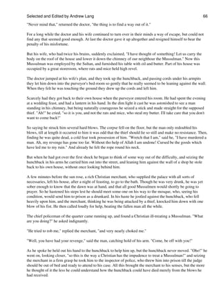 Selected and Edited by Andrew Lang                                                                               66

"Never mind that," returned the doctor, "the thing is to find a way out of it."

For a long while the doctor and his wife continued to turn over in their minds a way of escape, but could not
find any that seemed good enough. At last the doctor gave it up altogether and resigned himself to bear the
penalty of his misfortune.

But his wife, who had twice his brains, suddenly exclaimed, "I have thought of something! Let us carry the
body on the roof of the house and lower it down the chimney of our neighbour the Mussulman." Now this
Mussulman was employed by the Sultan, and furnished his table with oil and butter. Part of his house was
occupied by a great storeroom, where rats and mice held high revel.

The doctor jumped at his wife's plan, and they took up the hunchback, and passing cords under his armpits
they let him down into the purveyor's bed-room so gently that he really seemed to be leaning against the wall.
When they felt he was touching the ground they drew up the cords and left him.

Scarcely had they got back to their own house when the purveyor entered his room. He had spent the evening
at a wedding feast, and had a lantern in his hand. In the dim light it cast he was astonished to see a man
standing in his chimney, but being naturally courageous he seized a stick and made straight for the supposed
thief. "Ah!" he cried, "so it is you, and not the rats and mice, who steal my butter. I'll take care that you don't
want to come back!"

So saying he struck him several hard blows. The corpse fell on the floor, but the man only redoubled his
blows, till at length it occurred to him it was odd that the thief should lie so still and make no resistance. Then,
finding he was quite dead, a cold fear took possession of him. "Wretch that I am," said he, "I have murdered a
man. Ah, my revenge has gone too far. Without tho help of Allah I am undone! Cursed be the goods which
have led me to my ruin." And already he felt the rope round his neck.

But when he had got over the first shock he began to think of some way out of the difficulty, and seizing the
hunchback in his arms he carried him out into the street, and leaning him against the wall of a shop he stole
back to his own house, without once looking behind him.

A few minutes before the sun rose, a rich Christian merchant, who supplied the palace with all sorts of
necessaries, left his house, after a night of feasting, to go to the bath. Though he was very drunk, he was yet
sober enough to know that the dawn was at hand, and that all good Mussulmen would shortly be going to
prayer. So he hastened his steps lest he should meet some one on his way to the mosque, who, seeing his
condition, would send him to prison as a drunkard. In his haste he jostled against the hunchback, who fell
heavily upon him, and the merchant, thinking he was being attacked by a thief, knocked him down with one
blow of his fist. He then called loudly for help, beating the fallen man all the while.

The chief policeman of the quarter came running up, and found a Christian ill-treating a Mussulman. "What
are you doing?" he asked indignantly.

"He tried to rob me," replied the merchant, "and very nearly choked me."

"Well, you have had your revenge," said the man, catching hold of his arm. "Come, be off with you!"

As he spoke he held out his hand to the hunchback to help him up, but the hunchback never moved. "Oho!" he
went on, looking closer, "so this is the way a Christian has the impudence to treat a Mussulman!" and seizing
the merchant in a firm grasp he took him to the inspector of police, who threw him into prison till the judge
should be out of bed and ready to attend to his case. All this brought the merchant to his senses, but the more
he thought of it the less he could understand how the hunchback could have died merely from the blows he
had received.
 