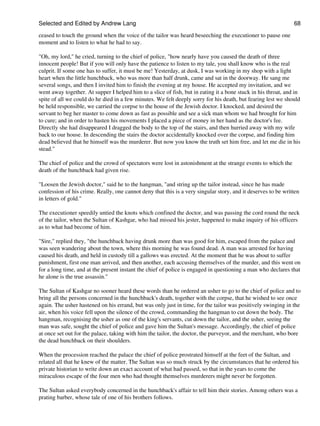 Selected and Edited by Andrew Lang                                                                             68
ceased to touch the ground when the voice of the tailor was heard beseeching the executioner to pause one
moment and to listen to what he had to say.

"Oh, my lord," he cried, turning to the chief of police, "how nearly have you caused the death of three
innocent people! But if you will only have the patience to listen to my tale, you shall know who is the real
culprit. If some one has to suffer, it must be me! Yesterday, at dusk, I was working in my shop with a light
heart when the little hunchback, who was more than half drunk, came and sat in the doorway. He sang me
several songs, and then I invited him to finish the evening at my house. He accepted my invitation, and we
went away together. At supper I helped him to a slice of fish, but in eating it a bone stuck in his throat, and in
spite of all we could do he died in a few minutes. We felt deeply sorry for his death, but fearing lest we should
be held responsible, we carried the corpse to the house of the Jewish doctor. I knocked, and desired the
servant to beg her master to come down as fast as possible and see a sick man whom we had brought for him
to cure; and in order to hasten his movements I placed a piece of money in her hand as the doctor's fee.
Directly she had disappeared I dragged the body to the top of the stairs, and then hurried away with my wife
back to our house. In descending the stairs the doctor accidentally knocked over the corpse, and finding him
dead believed that he himself was the murderer. But now you know the truth set him free, and let me die in his
stead."

The chief of police and the crowd of spectators were lost in astonishment at the strange events to which the
death of the hunchback had given rise.

"Loosen the Jewish doctor," said he to the hangman, "and string up the tailor instead, since he has made
confession of his crime. Really, one cannot deny that this is a very singular story, and it deserves to be written
in letters of gold."

The executioner speedily untied the knots which confined the doctor, and was passing the cord round the neck
of the tailor, when the Sultan of Kashgar, who had missed his jester, happened to make inquiry of his officers
as to what had become of him.

"Sire," replied they, "the hunchback having drunk more than was good for him, escaped from the palace and
was seen wandering about the town, where this morning he was found dead. A man was arrested for having
caused his death, and held in custody till a gallows was erected. At the moment that he was about to suffer
punishment, first one man arrived, and then another, each accusing themselves of the murder, and this went on
for a long time, and at the present instant the chief of police is engaged in questioning a man who declares that
he alone is the true assassin."

The Sultan of Kashgar no sooner heard these words than he ordered an usher to go to the chief of police and to
bring all the persons concerned in the hunchback's death, together with the corpse, that he wished to see once
again. The usher hastened on his errand, but was only just in time, for the tailor was positively swinging in the
air, when his voice fell upon the silence of the crowd, commanding the hangman to cut down the body. The
hangman, recognising the usher as one of the king's servants, cut down the tailor, and the usher, seeing the
man was safe, sought the chief of police and gave him the Sultan's message. Accordingly, the chief of police
at once set out for the palace, taking with him the tailor, the doctor, the purveyor, and the merchant, who bore
the dead hunchback on their shoulders.

When the procession reached the palace the chief of police prostrated himself at the feet of the Sultan, and
related all that he knew of the matter. The Sultan was so much struck by the circumstances that he ordered his
private historian to write down an exact account of what had passed, so that in the years to come the
miraculous escape of the four men who had thought themselves murderers might never be forgotten.

The Sultan asked everybody concerned in the hunchback's affair to tell him their stories. Among others was a
prating barber, whose tale of one of his brothers follows.
 