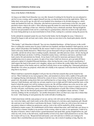 Selected and Edited by Andrew Lang                                                                               69


Story of the Barber's Fifth Brother

As long as our father lived Alnaschar was very idle. Instead of working for his bread he was not ashamed to
ask for it every evening, and to support himself next day on what he had received the night before. When our
father died, worn out by age, he only left seven hundred silver drachmas to be divided amongst us, which
made one hundred for each son. Alnaschar, who had never possessed so much money in his life, was quite
puzzled to know what to do with it. After reflecting upon the matter for some time he decided to lay it out on
glasses, bottles, and things of that sort, which he would buy from a wholesale merchant. Having bought his
stock he next proceeded to look out for a small shop in a good position, where he sat down at the open door,
his wares being piled up in an uncovered basket in front of him, waiting for a customer among the passers-by.

In this attitude he remained seated, his eyes fixed on the basket, but his thoughts far away. Unknown to
himself he began to talk out loud, and a tailor, whose shop was next door to his, heard quite plainly what he
was saying.

"This basket," said Alnaschar to himself, "has cost me a hundred drachmas-- all that I possess in the world.
Now in selling the contents piece by piece I shall turn two hundred, and these hundreds I shall again lay out in
glass, which will produce four hundred. By this means I shall in course of time make four thousand drachmas,
which will easily double themselves. When I have got ten thousand I will give up the glass trade and become
a jeweller, and devote all my time to trading in pearls, diamonds, and other precious stones. At last, having all
the wealth that heart can desire, I will buy a beautiful country house, with horses and slaves, and then I will
lead a merry life and entertain my friends. At my feasts I will send for musicians and dancers from the
neighbouring town to amuse my guests. In spite of my riches I shall not, however, give up trade till I have
amassed a capital of a hundred thousand drachmas, when, having become a man of much consideration, I
shall request the hand of the grand-vizir's daughter, taking care to inform the worthy father that I have heard
favourable reports of her beauty and wit, and that I will pay down on our wedding day 3 thousand gold pieces.
Should the vizir refuse my proposal, which after all is hardly to be expected, I will seize him by the beard and
drag him to my house."

When I shall have married his daughter I will give her ten of the best eunuchs that can be found for her
service. Then I shall put on my most gorgeous robes, and mounted on a horse with a saddle of fine gold, and
its trappings blazing with diamonds, followed by a train of slaves, I shall present myself at the house of the
grand-vizir, the people casting down their eyes and bowing low as I pass along. At the foot of the grand-vizir's
staircase I shall dismount, and while my servants stand in a row to right and left I shall ascend the stairs, at the
head of which the grand-vizir will be waiting to receive me. He will then embrace me as his son-in-law, and
giving me his seat will place himself below me. This being done (as I have every reason to expect), two of my
servants will enter, each bearing a purse containing a thousand pieces of gold. One of these I shall present to
him saying, "Here are the thousand gold pieces that I offered for your daughter's hand, and here," I shall
continue, holding out the second purse, "are another thousand to show you that I am a man who is better than
his word." After hearing of such generosity the world will talk of nothing else.

I shall return home with the same pomp as I set out, and my wife will send an officer to compliment me on
my visit to her father, and I shall confer on the officer the honour of a rich dress and a handsome gift. Should
she send one to me I shall refuse it and dismiss the bearer. I shall never allow my wife to leave her rooms on
any pretext whatever without my permission, and my visits to her will be marked by all the ceremony
calculated to inspire respect. No establishment will be better ordered than mine, and I shall take care always to
be dressed in a manner suitable to my position. In the evening, when we retire to our apartments, I shall sit in
the place of honour, where I shall assume a grand demeanour and speak little, gazing straight before me, and
when my wife, lovely as the full moon, stands humbly in front of my chair I shall pretend not to see her. Then
her women will say to me, "Respected lord and master, your wife and slave is before you waiting to be
noticed. She is mortified that you never deign to look her way; she is tired of standing so long. Beg her, we
 