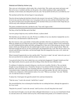 Selected and Edited by Andrew Lang                                                                               7

They soon saw in the distance a thick smoke, like a cloud of dust. This smoke came nearer and nearer, and
then, all at once, it vanished, and they saw the genius, who, without speaking to them, approached the
merchant, sword in hand, and, taking him by the arm, said, "Get up and let me kill you as you killed my son."

The merchant and the three old men began to weep and groan.

Then the old man leading the hind threw himself at the monster's feet and said, "O Prince of the Genii, I beg
of you to stay your fury and to listen to me. I am going to tell you my story and that of the hind I have with
me, and if you find it more marvellous than that of the merchant whom you are about to kill, I hope that you
will do away with a third part of his punishment?"

The genius considered some time, and then he said, "Very well, I agree to this."

The Story of the First Old Man and of the Hind

I am now going to begin my story (said the old man), so please attend.

This hind that you see with me is my wife. We have no children of our own, therefore I adopted the son of a
favorite slave, and determined to make him my heir.

My wife, however, took a great dislike to both mother and child, which she concealed from me till too late.
When my adopted son was about ten years old I was obliged to go on a journey. Before I went I entrusted to
my wife's keeping both the mother and child, and begged her to take care of them during my absence, which
lasted a whole year. During this time she studied magic in order to carry out her wicked scheme. When she
had learnt enough she took my son into a distant place and changed him into a calf. Then she gave him to my
steward, and told him to look after a calf she had bought. She also changed the slave into a cow, which she
sent to my steward.

When I returned I inquired after my slave and the child. "Your slave is dead," she said, "and as for your son, I
have not seen him for two months, and I do not know where he is."

I was grieved to hear of my slave's death, but as my son had only disappeared, I thought I should soon find
him. Eight months, however, passed, and still no tidings of him; then the feast of Bairam came.

To celebrate it I ordered my steward to bring me a very fat cow to sacrifice. He did so. The cow that he
brought was my unfortunate slave. I bound her, but just as I was about to kill her she began to low most
piteously, and I saw that her eyes were streaming with tears. It seemed to me most extraordinary, and, feeling
a movement of pity, I ordered the steward to lead her away and bring another. My wife, who was present,
scoffed at my compassion, which made her malice of no avail. "What are you doing?" she cried. "Kill this
cow. It is the best we have to sacrifice."

To please her, I tried again, but again the animal's lows and tears disarmed me.

"Take her away," I said to the steward, "and kill her; I cannot."

The steward killed her, but on skinning her found that she was nothing but bones, although she appeared so
fat. I was vexed.

"Keep her for yourself," I said to the steward, "and if you have a fat calf, bring that in her stead."

In a short time he brought a very fat calf, which, although I did not know it, was my son. It tried hard to break
its cord and come to me. It threw itself at my feet, with its head on the ground, as if it wished to excite my
 