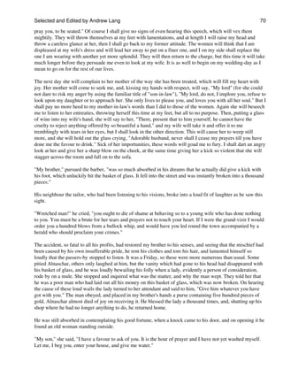 Selected and Edited by Andrew Lang                                                                               70
pray you, to be seated." Of course I shall give no signs of even hearing this speech, which will vex them
mightily. They will throw themselves at my feet with lamentations, and at length I will raise my head and
throw a careless glance at her, then I shall go back to my former attitude. The women will think that I am
displeased at my wife's dress and will lead her away to put on a finer one, and I on my side shall replace the
one I am wearing with another yet more splendid. They will then return to the charge, but this time it will take
much longer before they persuade me even to look at my wife. It is as well to begin on my wedding-day as I
mean to go on for the rest of our lives.

The next day she will complain to her mother of the way she has been treated, which will fill my heart with
joy. Her mother will come to seek me, and, kissing my hands with respect, will say, "My lord" (for she could
not dare to risk my anger by using the familiar title of "son-in-law"), "My lord, do not, I implore you, refuse to
look upon my daughter or to approach her. She only lives to please you, and loves you with all her soul." But I
shall pay no more heed to my mother-in-law's words than I did to those of the women. Again she will beseech
me to listen to her entreaties, throwing herself this time at my feet, but all to no purpose. Then, putting a glass
of wine into my wife's hand, she will say to her, "There, present that to him yourself, he cannot have the
cruelty to reject anything offered by so beautiful a hand," and my wife will take it and offer it to me
tremblingly with tears in her eyes, but I shall look in the other direction. This will cause her to weep still
more, and she will hold out the glass crying, "Adorable husband, never shall I cease my prayers till you have
done me the favour to drink." Sick of her importunities, these words will goad me to fury. I shall dart an angry
look at her and give her a sharp blow on the cheek, at the same time giving her a kick so violent that she will
stagger across the room and fall on to the sofa.

"My brother," pursued the barber, "was so much absorbed in his dreams that he actually did give a kick with
his foot, which unluckily hit the basket of glass. It fell into the street and was instantly broken into a thousand
pieces."

His neighbour the tailor, who had been listening to his visions, broke into a loud fit of laughter as he saw this
sight.

"Wretched man!" he cried, "you ought to die of shame at behaving so to a young wife who has done nothing
to you. You must be a brute for her tears and prayers not to touch your heart. If I were the grand-vizir I would
order you a hundred blows from a bullock whip, and would have you led round the town accompanied by a
herald who should proclaim your crimes."

The accident, so fatal to all his profits, had restored my brother to his senses, and seeing that the mischief had
been caused by his own insufferable pride, he rent his clothes and tore his hair, and lamented himself so
loudly that the passers-by stopped to listen. It was a Friday, so these were more numerous than usual. Some
pitied Alnaschar, others only laughed at him, but the vanity which had gone to his head had disappeared with
his basket of glass, and he was loudly bewailing his folly when a lady, evidently a person of consideration,
rode by on a mule. She stopped and inquired what was the matter, and why the man wept. They told her that
he was a poor man who had laid out all his money on this basket of glass, which was now broken. On hearing
the cause of these loud wails the lady turned to her attendant and said to him, "Give him whatever you have
got with you." The man obeyed, and placed in my brother's hands a purse containing five hundred pieces of
gold. Alnaschar almost died of joy on receiving it. He blessed the lady a thousand times, and, shutting up his
shop where he had no longer anything to do, he returned home.

He was still absorbed in contemplating his good fortune, when a knock came to his door, and on opening it he
found an old woman standing outside.

"My son," she said, "I have a favour to ask of you. It is the hour of prayer and I have not yet washed myself.
Let me, I beg you, enter your house, and give me water."
 