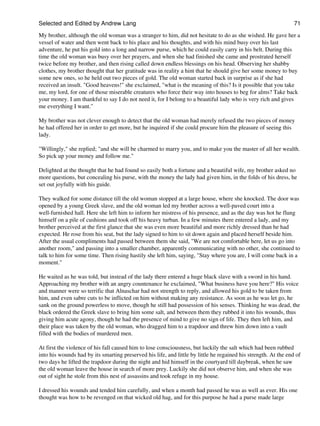 Selected and Edited by Andrew Lang                                                                               71
My brother, although the old woman was a stranger to him, did not hesitate to do as she wished. He gave her a
vessel of water and then went back to his place and his thoughts, and with his mind busy over his last
adventure, he put his gold into a long and narrow purse, which he could easily carry in his belt. During this
time the old woman was busy over her prayers, and when she had finished she came and prostrated herself
twice before my brother, and then rising called down endless blessings on his head. Observing her shabby
clothes, my brother thought that her gratitude was in reality a hint that he should give her some money to buy
some new ones, so he held out two pieces of gold. The old woman started back in surprise as if she had
received an insult. "Good heavens!" she exclaimed, "what is the meaning of this? Is it possible that you take
me, my lord, for one of those miserable creatures who force their way into houses to beg for alms? Take back
your money. I am thankful to say I do not need it, for I belong to a beautiful lady who is very rich and gives
me everything I want."

My brother was not clever enough to detect that the old woman had merely refused the two pieces of money
he had offered her in order to get more, but he inquired if she could procure him the pleasure of seeing this
lady.

"Willingly," she replied; "and she will be charmed to marry you, and to make you the master of all her wealth.
So pick up your money and follow me."

Delighted at the thought that he had found so easily both a fortune and a beautiful wife, my brother asked no
more questions, but concealing his purse, with the money the lady had given him, in the folds of his dress, he
set out joyfully with his guide.

They walked for some distance till the old woman stopped at a large house, where she knocked. The door was
opened by a young Greek slave, and the old woman led my brother across a well-paved court into a
well-furnished hall. Here she left him to inform her mistress of his presence, and as the day was hot he flung
himself on a pile of cushions and took off his heavy turban. In a few minutes there entered a lady, and my
brother perceived at the first glance that she was even more beautiful and more richly dressed than he had
expected. He rose from his seat, but the lady signed to him to sit down again and placed herself beside him.
After the usual compliments had passed between them she said, "We are not comfortable here, let us go into
another room," and passing into a smaller chamber, apparently communicating with no other, she continued to
talk to him for some time. Then rising hastily she left him, saying, "Stay where you are, I will come back in a
moment."

He waited as he was told, but instead of the lady there entered a huge black slave with a sword in his hand.
Approaching my brother with an angry countenance he exclaimed, "What business have you here?" His voice
and manner were so terrific that Alnaschar had not strength to reply, and allowed his gold to be taken from
him, and even sabre cuts to be inflicted on him without making any resistance. As soon as he was let go, he
sank on the ground powerless to move, though he still had possession of his senses. Thinking he was dead, the
black ordered the Greek slave to bring him some salt, and between them they rubbed it into his wounds, thus
giving him acute agony, though he had the presence of mind to give no sign of life. They then left him, and
their place was taken by the old woman, who dragged him to a trapdoor and threw him down into a vault
filled with the bodies of murdered men.

At first the violence of his fall caused him to lose consciousness, but luckily the salt which had been rubbed
into his wounds had by its smarting preserved his life, and little by little he regained his strength. At the end of
two days he lifted the trapdoor during the night and hid himself in the courtyard till daybreak, when he saw
the old woman leave the house in search of more prey. Luckily she did not observe him, and when she was
out of sight he stole from this nest of assassins and took refuge in my house.

I dressed his wounds and tended him carefully, and when a month had passed he was as well as ever. His one
thought was how to be revenged on that wicked old hag, and for this purpose he had a purse made large
 