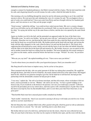 Selected and Edited by Andrew Lang                                                                            72

enough to contain five hundred gold pieces, but filled it instead with bits of glass. This he tied round him with
his sash, and, disguising himself as an old woman, he took a sabre, which he hid under his dress.

One morning as he was hobbling through the streets he met his old enemy prowling to see if she could find
anyone to decoy. He went up to her and, imitating the voice of a woman, he said, "Do you happen to have a
pair of scales you could lend me? I have just come from Persia and have brought with me five hundred gold
pieces, and I am anxious to see if they are the proper weight."

"Good woman," replied the old hag, "you could not have asked anyone better. My son is a money-changer,
and if you will follow me he will weigh them for you himself. Only we must be quick or he will have gone to
his shop." So saying she led the way to the same house as before, and the door was opened by the same Greek
slave.

Again my brother was left in the hall, and the pretended son appeared under the form of the black slave.
"Miserable crone," he said to my brother, "get up and come with me," and turned to lead the way to the place
of murder. Alnaschar rose too, and drawing the sabre from under his dress dealt the black such a blow on his
neck that his head was severed from his body. My brother picked up the head with one hand, and seizing the
body with the other dragged it to the vault, when he threw it in and sent the head after it. The Greek slave,
supposing that all had passed as usual, shortly arrived with the basin of salt, but when she beheld Alnaschar
with the sabre in his hand she let the basin fall and turned to fly. My brother, however, was too quick for her,
and in another instant her head was rolling from her shoulders. The noise brought the old woman running to
see what was the matter, and he seized her before she had time to escape. "Wretch!" he cried, "do you know
me?"

"Who are you, my lord?" she replied trembling all over. "I have never seen you before."

"I am he whose house you entered to offer your hypocritical prayers. Don't you remember now?"

She flung herself on her knees to implore mercy, but he cut her in four pieces.

There remained only the lady, who was quite ignorant of all that was taking place around her. He sought her
through the house, and when at last he found her, she nearly fainted with terror at the sight of him. She begged
hard for life, which he was generous enough to give her, but he bade her to tell him how she had got into
partnership with the abominable creatures he had just put to death.

"I was once," replied she, "the wife of an honest merchant, and that old woman, whose wickedness I did not
know, used occasionally to visit me. "Madam," she said to me one day, "we have a grand wedding at our
house to-day. If you would do us the honour to be present, I am sure you would enjoy yourself." I allowed
myself to be persuaded, put on my richest dress, and took a purse with a hundred pieces of gold. Once inside
the doors I was kept by force by that dreadful black, and it is now three years that I have been here, to my
great grief."

"That horrible black must have amassed great wealth, remarked my brother.

"Such wealth," returned she, "that if you succeed in carrying it all away it will make you rich for ever. Come
and let us see how much there is."

She led Alnaschar into a chamber filled with coffers packed with gold, which he gazed at with an admiration
he was powerless to conceal. "Go," she said, "and bring men to carry them away."

My brother did not wait to be told twice, and hurried out into the streets, where he soon collected ten men.
They all came back to the house, but what was his surprise to find the door open, and the room with the chests
 