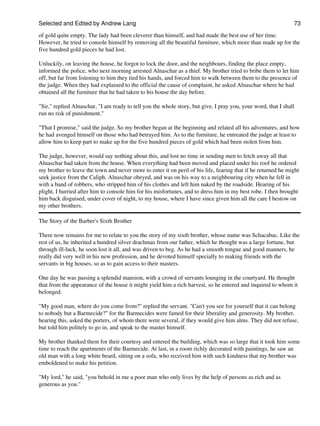 Selected and Edited by Andrew Lang                                                                             73

of gold quite empty. The lady had been cleverer than himself, and had made the best use of her time.
However, he tried to console himself by removing all the beautiful furniture, which more than made up for the
five hundred gold pieces he had lost.

Unluckily, on leaving the house, he forgot to lock the door, and the neighbours, finding the place empty,
informed the police, who next morning arrested Alnaschar as a thief. My brother tried to bribe them to let him
off, but far from listening to him they tied his hands, and forced him to walk between them to the presence of
the judge. When they had explained to the official the cause of complaint, he asked Alnaschar where he had
obtained all the furniture that he had taken to his house the day before.

"Sir," replied Alnaschar, "I am ready to tell you the whole story, but give, I pray you, your word, that I shall
run no risk of punishment."

"That I promise," said the judge. So my brother began at the beginning and related all his adventures, and how
he had avenged himself on those who had betrayed him. As to the furniture, he entreated the judge at least to
allow him to keep part to make up for the five hundred pieces of gold which had been stolen from him.

The judge, however, would say nothing about this, and lost no time in sending men to fetch away all that
Alnaschar had taken from the house. When everything had been moved and placed under his roof he ordered
my brother to leave the town and never more to enter it on peril of his life, fearing that if he returned he might
seek justice from the Caliph. Alnaschar obeyed, and was on his way to a neighbouring city when he fell in
with a band of robbers, who stripped him of his clothes and left him naked by the roadside. Hearing of his
plight, I hurried after him to console him for his misfortunes, and to dress him in my best robe. I then brought
him back disguised, under cover of night, to my house, where I have since given him all the care I bestow on
my other brothers.

The Story of the Barber's Sixth Brother

There now remains for me to relate to you the story of my sixth brother, whose name was Schacabac. Like the
rest of us, he inherited a hundred silver drachmas from our father, which he thought was a large fortune, but
through ill-luck, he soon lost it all, and was driven to beg. As he had a smooth tongue and good manners, he
really did very well in his new profession, and he devoted himself specially to making friends with the
servants in big houses, so as to gain access to their masters.

One day he was passing a splendid mansion, with a crowd of servants lounging in the courtyard. He thought
that from the appearance of the house it might yield him a rich harvest, so he entered and inquired to whom it
belonged.

"My good man, where do you come from?" replied the servant. "Can't you see for yourself that it can belong
to nobody but a Barmecide?" for the Barmecides were famed for their liberality and generosity. My brother,
hearing this, asked the porters, of whom there were several, if they would give him alms. They did not refuse,
but told him politely to go in, and speak to the master himself.

My brother thanked them for their courtesy and entered the building, which was so large that it took him some
time to reach the apartments of the Barmecide. At last, in a room richly decorated with paintings, he saw an
old man with a long white beard, sitting on a sofa, who received him with such kindness that my brother was
emboldened to make his petition.

"My lord," he said, "you behold in me a poor man who only lives by the help of persons as rich and as
generous as you."
 