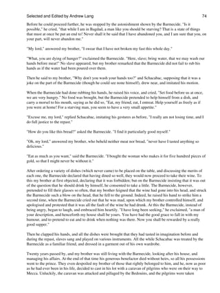 Selected and Edited by Andrew Lang                                                                             74

Before he could proceed further, he was stopped by the astonishment shown by the Barmecide. "Is it
possible," he cried, "that while I am in Bagdad, a man like you should be starving? That is a state of things
that must at once be put an end to! Never shall it be said that I have abandoned you, and I am sure that you, on
your part, will never abandon me."

"My lord," answered my brother, "I swear that I have not broken my fast this whole day."

"What, you are dying of hunger?" exclaimed the Barmecide. "Here, slave; bring water, that we may wash our
hands before meat!" No slave appeared, but my brother remarked that the Barmecide did not fail to rub his
hands as if the water had been poured over them.

Then he said to my brother, "Why don't you wash your hands too?" and Schacabac, supposing that it was a
joke on the part of the Barmecide (though he could see none himself), drew near, and imitated his motion.

When the Barmecide had done rubbing his hands, he raised his voice, and cried, "Set food before us at once,
we are very hungry." No food was brought, but the Barmecide pretended to help himself from a dish, and
carry a morsel to his mouth, saying as he did so, "Eat, my friend, eat, I entreat. Help yourself as freely as if
you were at home! For a starving man, you seem to have a very small appetite."

"Excuse me, my lord," replied Schacabac, imitating his gestures as before, "I really am not losing time, and I
do full justice to the repast."

"How do you like this bread?" asked the Barmecide. "I find it particularly good myself."

"Oh, my lord," answered my brother, who beheld neither meat nor bread, "never have I tasted anything so
delicious."

"Eat as much as you want," said the Barmecide. "I bought the woman who makes it for five hundred pieces of
gold, so that I might never be without it."

After ordering a variety of dishes (which never came) to be placed on the table, and discussing the merits of
each one, the Barmecide declared that having dined so well, they would now proceed to take their wine. To
this my brother at first objected, declaring that it was forbidden; but on the Barmecide insisting that it was out
of the question that he should drink by himself, he consented to take a little. The Barmecide, however,
pretended to fill their glasses so often, that my brother feigned that the wine had gone into his head, and struck
the Barmecide such a blow on the head, that he fell to the ground. Indeed, he raised his hand to strike him a
second time, when the Barmecide cried out that he was mad, upon which my brother controlled himself, and
apologised and protested that it was all the fault of the wine he had drunk. At this the Barmecide, instead of
being angry, began to laugh, and embraced him heartily. "I have long been seeking," he exclaimed, "a man of
your description, and henceforth my house shall be yours. You have had the good grace to fall in with my
humour, and to pretend to eat and to drink when nothing was there. Now you shall be rewarded by a really
good supper."

Then he clapped his hands, and all the dishes were brought that they had tasted in imagination before and
during the repast, slaves sang and played on various instruments. All the while Schacabac was treated by the
Barmecide as a familiar friend, and dressed in a garment out of his own wardrobe.

Twenty years passed by, and my brother was still living with the Barmecide, looking after his house, and
managing his affairs. At the end of that time his generous benefactor died without heirs, so all his possessions
went to the prince. They even despoiled my brother of those that rightly belonged to him, and he, now as poor
as he had ever been in his life, decided to cast in his lot with a caravan of pilgrims who were on their way to
Mecca. Unluckily, the caravan was attacked and pillaged by the Bedouins, and the pilgrims were taken
 