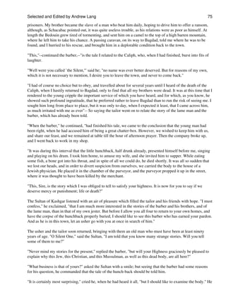 Selected and Edited by Andrew Lang                                                                               75

prisoners. My brother became the slave of a man who beat him daily, hoping to drive him to offer a ransom,
although, as Schacabac pointed out, it was quite useless trouble, as his relations were as poor as himself. At
length the Bedouin grew tired of tormenting, and sent him on a camel to the top of a high barren mountain,
where he left him to take his chance. A passing caravan, on its way to Bagdad, told me where he was to be
found, and I hurried to his rescue, and brought him in a deplorable condition back to the town.

"This,"--continued the barber,--"is the tale I related to the Caliph, who, when I had finished, burst into fits of
laughter.

"Well were you called `the Silent,'" said he; "no name was ever better deserved. But for reasons of my own,
which it is not necessary to mention, I desire you to leave the town, and never to come back."

"I had of course no choice but to obey, and travelled about for several years until I heard of the death of the
Caliph, when I hastily returned to Bagdad, only to find that all my brothers were dead. It was at this time that I
rendered to the young cripple the important service of which you have heard, and for which, as you know, he
showed such profound ingratitude, that he preferred rather to leave Bagdad than to run the risk of seeing me. I
sought him long from place to place, but it was only to-day, when I expected it least, that I came across him,
as much irritated with me as ever"-- So saying the tailor went on to relate the story of the lame man and the
barber, which has already been told.

"When the barber," he continued, "had finished his tale, we came to the conclusion that the young man had
been right, when he had accused him of being a great chatter-box. However, we wished to keep him with us,
and share our feast, and we remained at table till the hour of afternoon prayer. Then the company broke up,
and I went back to work in my shop.

"It was during this interval that the little hunchback, half drunk already, presented himself before me, singing
and playing on his drum. I took him home, to amuse my wife, and she invited him to supper. While eating
some fish, a bone got into his throat, and in spite of all we could do, he died shortly. It was all so sudden that
we lost our heads, and in order to divert suspicion from ourselves, we carried the body to the house of a
Jewish physician. He placed it in the chamber of the purveyor, and the purveyor propped it up in the street,
where it was thought to have been killed by the merchant.

"This, Sire, is the story which I was obliged to tell to satisfy your highness. It is now for you to say if we
deserve mercy or punishment; life or death?"

The Sultan of Kashgar listened with an air of pleasure which filled the tailor and his friends with hope. "I must
confess," he exclaimed, "that I am much more interested in the stories of the barber and his brothers, and of
the lame man, than in that of my own jester. But before I allow you all four to return to your own homes, and
have the corpse of the hunchback properly buried, I should like to see this barber who has earned your pardon.
And as he is in this town, let an usher go with you at once in search of him."

The usher and the tailor soon returned, bringing with them an old man who must have been at least ninety
years of age. "O Silent One," said the Sultan, "I am told that you know many strange stories. Will you tell
some of them to me?"

"Never mind my stories for the present," replied the barber, "but will your Highness graciously be pleased to
explain why this Jew, this Christian, and this Mussulman, as well as this dead body, are all here?"

"What business is that of yours?" asked the Sultan with a smile; but seeing that the barber had some reasons
for his question, he commanded that the tale of the hunch-back should be told him.

"It is certainly most surprising," cried he, when he had heard it all, "but I should like to examine the body." He
 