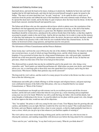 Selected and Edited by Andrew Lang                                                                              76
then knelt down, and took the head on his knees, looking at it attentively. Suddenly he burst into such loud
laughter that he fell right backwards, and when he had recovered himself enough to speak, he turned to the
Sultan. "The man is no more dead than I am," he said; "watch me." As he spoke he drew a small case of
medicines from his pocket and rubbed the neck of the hunchback with some ointment made of balsam. Next
he opened the dead man's mouth, and by the help of a pair of pincers drew the bone from his throat. At this the
hunch-back sneezed, stretched himself and opened his eyes.

The Sultan and all those who saw this operation did not know which to admire most, the constitution of the
hunchback who had apparently been dead for a whole night and most of one day, or the skill of the barber,
whom everyone now began to look upon as a great man. His Highness desired that the history of the
hunchback should be written down, and placed in the archives beside that of the barber, so that they might be
associated in people's minds to the end of time. And he did not stop there; for in order to wipe out the memory
of what they had undergone, he commanded that the tailor, the doctor, the purveyor and the merchant, should
each be clothed in his presence with a robe from his own wardrobe before they returned home. As for the
barber, he bestowed on him a large pension, and kept him near his own person.

The Adventures of Prince Camaralzaman and the Princess Badoura

Some twenty days' sail from the coast of Persia lies the isle of the children of Khaledan. The island is divided
into several provinces, in each of which are large flourishing towns, and the whole forms an important
kingdom. It was governed in former days by a king named Schahzaman, who, with good right, considered
himself one of the most peaceful, prosperous, and fortunate monarchs on the earth. In fact, he had but one
grievance, which was that none of his four wives had given him an heir.

This distressed him so greatly that one day he confided his grief to the grand-vizir, who, being a wise
counsellor, said: "Such matters are indeed beyond human aid. Allah alone can grant your desire, and I should
advise you, sire, to send large gifts to those holy men who spend their lives in prayer, and to beg for their
intercessions. Who knows whether their petitions may not be answered!"

The king took his vizir's advice, and the result of so many prayers for an heir to the throne was that a son was
born to him the following year.

Schahzaman sent noble gifts as thank offerings to all the mosques and religious houses, and great rejoicings
were celebrated in honour of the birth of the little prince, who was so beautiful that he was named
Camaralzaman, or "Moon of the Century."

Prince Camaralzaman was brought up with extreme care by an excellent governor and all the cleverest
teachers, and he did such credit to them that when he was grown up, a more charming and accomplished
young man was not to be found. Whilst he was still a youth the king, his father, who loved him dearly, had
some thoughts of abdicating in his favour. As usual he talked over his plans with his grand-vizir, who, though
he did not approve the idea, would not state all his objections.

"Sire," he replied, "the prince is still very young for the cares of state. Your Majesty fears his growing idle and
careless, and doubtless you are right. But how would it be if he were first to marry? This would attach him to
his home, and your Majesty might give him a share in your counsels, so that he might gradually learn how to
wear a crown, which you can give up to him whenever you find him capable of wearing it."

The vizir's advice once more struck the king as being good, and he sent for his son, who lost no time in
obeying the summons, and standing respectfully with downcast eyes before the king asked for his commands.

"I have sent for you," said the king, "to say that I wish you to marry. What do you think about it?"
 