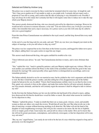 Selected and Edited by Andrew Lang                                                                              77

The prince was so much overcome by these words that he remained silent for some time. At length he said:
"Sire, I beg you to pardon me if I am unable to reply as you might wish. I certainly did not expect such a
proposal as I am still so young, and I confess that the idea of marrying is very distasteful to me. Possibly I
may not always be in this mind, but I certainly feel that it will require some time to induce me to take the step
which your Majesty desires."

This answer greatly distressed the king, who was sincerely grieved by his objection to marriage. However he
would not have recourse to extreme measures, so he said: "I do not wish to force you; I will give you time to
reflect, but remember that such a step is necessary, for a prince such as you who will some day be called to
rule over a great kingdom."

From this time Prince Camaralzaman was admitted to the royal council, and the king showed him every mark
of favour.

At the end of a year the king took his son aside, and said: "Well, my son, have you changed your mind on the
subject of marriage, or do you still refuse to obey my wish?"

The prince was less surprised but no less firm than on the former occasion, and begged his father not to press
the subject, adding that it was quite useless to urge him any longer.

This answer much distressed the king, who again confided his trouble to his vizir.

"I have followed your advice," he said; "but Camaralzaman declines to marry, and is more obstinate than
ever."

"Sire," replied the vizir, "much is gained by patience, and your Majesty might regret any violence. Why not
wait another year and then inform the Prince in the midst of the assembled council that the good of the state
demands his marriage? He cannot possibly refuse again before so distinguished an assemblage, and in our
immediate presence."

The Sultan ardently desired to see his son married at once, but he yielded to the vizir's arguments and decided
to wait. He then visited the prince's mother, and after telling her of his disappointment and of the further
respite he had given his son, he added: "I know that Camaralzaman confides more in you than he does in me.
Pray speak very seriously to him on this subject, and make him realize that he will most seriously displease
me if he remains obstinate, and that he will certainly regret the measures I shall be obliged to take to enforce
my will."

So the first time the Sultana Fatima saw her son she told him she had heard of his refusal to marry, adding
how distressed she felt that he should have vexed his father so much. She asked what reasons he could have
for his objections to obey.

"Madam," replied the prince, "I make no doubt that there are as many good, virtuous, sweet, and amiable
women as there are others very much the reverse. Would that all were like you! But what revolts me is the
idea of marrying a woman without knowing anything at all about her. My father will ask the hand of the
daughter of some neighbouring sovereign, who will give his consent to our union. Be she fair or frightful,
clever or stupid, good or bad, I must marry her, and am left no choice in the matter. How am I to know that
she will not be proud, passionate, contemptuous, and recklessly extravagant, or that her disposition will in any
way suit mine?"

"But, my son," urged Fatima, "you surely do not wish to be the last of a race which has reigned so long and so
gloriously over this kingdom?"
 