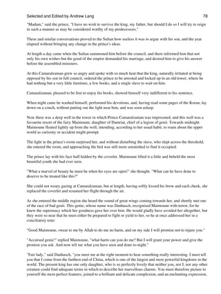 Selected and Edited by Andrew Lang                                                                            78

"Madam," said the prince, "I have no wish to survive the king, my father, but should I do so I will try to reign
in such a manner as may be considered worthy of my predecessors."

These and similar conversations proved to the Sultan how useless it was to argue with his son, and the year
elapsed without bringing any change in the prince's ideas.

At length a day came when the Sultan summoned him before the council, and there informed him that not
only his own wishes but the good of the empire demanded his marriage, and desired him to give his answer
before the assembled ministers.

At this Camaralzaman grew so angry and spoke with so much heat that the king, naturally irritated at being
opposed by his son in full council, ordered the prince to be arrested and locked up in an old tower, where he
had nothing but a very little furniture, a few books, and a single slave to wait on him.

Camaralzaman, pleased to be free to enjoy his books, showed himself very indifferent to his sentence.

When night came he washed himself, performed his devotions, and, having read some pages of the Koran, lay
down on a couch, without putting out the light near him, and was soon asleep.

Now there was a deep well in the tower in which Prince Camaralzaman was imprisoned, and this well was a
favourite resort of the fairy Maimoune, daughter of Damriat, chief of a legion of genii. Towards midnight
Maimoune floated lightly up from the well, intending, according to her usual habit, to roam about the upper
world as curiosity or accident might prompt.

The light in the prince's room surprised her, and without disturbing the slave, who slept across the threshold,
she entered the room, and approaching the bed was still more astonished to find it occupied.

The prince lay with his face half hidden by the coverlet. Maimoune lifted it a little and beheld the most
beautiful youth she had ever seen.

"What a marvel of beauty he must be when his eyes are open!" she thought. "What can he have done to
deserve to be treated like this?"

She could not weary gazing at Camaralzaman, but at length, having softly kissed his brow and each cheek, she
replaced the coverlet and resumed her flight through the air.

As she entered the middle region she heard the sound of great wings coming towards her, and shortly met one
of the race of bad genii. This genie, whose name was Danhasch, recognised Maimoune with terror, for he
knew the supremacy which her goodness gave her over him. He would gladly have avoided her altogether, but
they were so near that he must either be prepared to fight or yield to her, so he at once addressed her in a
conciliatory tone:

"Good Maimoune, swear to me by Allah to do me no harm, and on my side I will promise not to injure you."

"Accursed genie!" replied Maimoune, "what harm can you do me? But I will grant your power and give the
promise you ask. And now tell me what you have seen and done to-night."

"Fair lady," said Danhasch, "you meet me at the right moment to hear something really interesting. I must tell
you that I come from the furthest end of China, which is one of the largest and most powerful kingdoms in the
world. The present king has one only daughter, who is so perfectly lovely that neither you, nor I, nor any other
creature could find adequate terms in which to describe her marvellous charms. You must therefore picture to
yourself the most perfect features, joined to a brilliant and delicate complexion, and an enchanting expression,
 