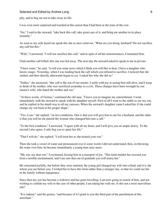 Selected and Edited by Andrew Lang                                                                               8

pity, and to beg me not to take away its life.

I was even more surprised and touched at this action than I had been at the tears of the cow.

"Go," I said to the steward, "take back this calf, take great care of it, and bring me another in its place
instantly."

As soon as my wife heard me speak this she at once cried out, "What are you doing, husband? Do not sacrifice
any calf but this."

"Wife," I answered, "I will not sacrifice this calf," and in spite of all her remonstrances, I remained firm.

I had another calf killed; this one was led away. The next day the steward asked to speak to me in private.

"I have come," he said, "to tell you some news which I think you will like to hear. I have a daughter who
knows magic. Yesterday, when I was leading back the calf which you refused to sacrifice, I noticed that she
smiled, and then directly afterwards began to cry. I asked her why she did so."

"Father," she answered, "this calf is the son of our master. I smile with joy at seeing him still alive, and I weep
to think of his mother, who was sacrificed yesterday as a cow. These changes have been wrought by our
master's wife, who hated the mother and son."

"At these words, of Genius," continued the old man, "I leave you to imagine my astonishment. I went
immediately with the steward to speak with his daughter myself. First of all I went to the stable to see my son,
and he replied in his dumb way to all my caresses. When the steward's daughter came I asked her if she could
change my son back to his proper shape."

"Yes, I can," she replied, "on two conditions. One is that you will give him to me for a husband, and the other
is that you will let me punish the woman who changed him into a calf."

"To the first condition," I answered, "I agree with all my heart, and I will give you an ample dowry. To the
second I also agree, I only beg you to spare her life."

"That I will do," she replied; "I will treat her as she treated your son."

Then she took a vessel of water and pronounced over it some words I did not understand; then, on throwing
the water over him, he became immediately a young man once more.

"My son, my dear son," I exclaimed, kissing him in a transport of joy. "This kind maiden has rescued you
from a terrible enchantment, and I am sure that out of gratitude you will marry her."

He consented joyfully, but before they were married, the young girl changed my wife into a hind, and it is she
whom you see before you. I wished her to have this form rather than a stranger one, so that we could see her
in the family without repugnance.

Since then my son has become a widower and has gone travelling. I am now going in search of him, and not
wishing to confide my wife to the care of other people, I am taking her with me. Is this not a most marvellous
tale?

"It is indeed," said the genius, "and because of it I grant to you the third part of the punishment of this
merchant."
 