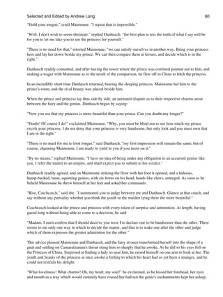 Selected and Edited by Andrew Lang                                                                             80

"Hold your tongue," cried Maimoune. "I repeat that is impossible."

"Well, I don't wish to seem obstinate," replied Danhasch, "the best plan to test the truth of what I say will be
for you to let me take you to see the princess for yourself."

"There is no need for that," retorted Maimoune; "we can satisfy ourselves in another way. Bring your princess
here and lay her down beside my prince. We can then compare them at leisure, and decide which is in the
right."

Danhasch readily consented, and after having the tower where the prince was confined pointed out to him, and
making a wager with Maimoune as to the result of the comparison, he flew off to China to fetch the princess.

In an incredibly short time Danhasch returned, bearing the sleeping princess. Maimoune led him to the
prince's room, and the rival beauty was placed beside him.

When the prince and princess lay thus side by side, an animated dispute as to their respective charms arose
between the fairy and the genius. Danhasch began by saying:

"Now you see that my princess is more beautiful than your prince. Can you doubt any longer?"

"Doubt! Of course I do!" exclaimed Maimoune. "Why, you must be blind not to see how much my prince
excels your princess. I do not deny that your princess is very handsome, but only look and you must own that
I am in the right."

"There is no need for me to look longer," said Danhasch, "my first impression will remain the same; but of
course, charming Maimoune, I am ready to yield to you if you insist on it."

"By no means," replied Maimoune. "I have no idea of being under any obligation to an accursed genius like
you. I refer the matter to an umpire, and shall expect you to submit to his verdict."

Danhasch readily agreed, and on Maimoune striking the floor with her foot it opened, and a hideous,
hump-backed, lame, squinting genius, with six horns on his head, hands like claws, emerged. As soon as he
beheld Maimoune he threw himself at her feet and asked her commands.

"Rise, Caschcasch," said she. "I summoned you to judge between me and Danhasch. Glance at that couch, and
say without any partiality whether you think the youth or the maiden lying there the more beautiful."

Caschcasch looked at the prince and princess with every token of surprise and admiration. At length, having
gazed long without being able to come to a decision, he said

"Madam, I must confess that I should deceive you were I to declare one to be handsomer than the other. There
seems to me only one way in which to decide the matter, and that is to wake one after the other and judge
which of them expresses the greater admiration for the other."

This advice pleased Maimoune and Danhasch, and the fairy at once transformed herself into the shape of a
gnat and settling on Camaralzaman's throat stung him so sharply that he awoke. As he did so his eyes fell on
the Princess of China. Surprised at finding a lady so near him, he raised himself on one arm to look at her. The
youth and beauty of the princess at once awoke a feeling to which his heart had as yet been a stranger, and he
could not restrain his delight.

"What loveliness! What charms! Oh, my heart, my soul!" he exclaimed, as he kissed her forehead, her eyes
and mouth in a way which would certainly have roused her had not the genie's enchantments kept her asleep.
 
