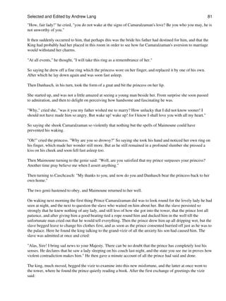 Selected and Edited by Andrew Lang                                                                             81

"How, fair lady!" he cried, "you do not wake at the signs of Camaralzaman's love? Be you who you may, he is
not unworthy of you."

It then suddenly occurred to him, that perhaps this was the bride his father had destined for him, and that the
King had probably had her placed in this room in order to see how far Camaralzaman's aversion to marriage
would withstand her charms.

"At all events," he thought, "I will take this ring as a remembrance of her."

So saying he drew off a fine ring which the princess wore on her finger, and replaced it by one of his own.
After which he lay down again and was soon fast asleep.

Then Danhasch, in his turn, took the form of a gnat and bit the princess on her lip.

She started up, and was not a little amazed at seeing a young man beside her. From surprise she soon passed
to admiration, and then to delight on perceiving how handsome and fascinating he was.

"Why," cried she, "was it you my father wished me to marry? How unlucky that I did not know sooner! I
should not have made him so angry. But wake up! wake up! for I know I shall love you with all my heart."

So saying she shook Camaralzaman so violently that nothing but the spells of Maimoune could have
prevented his waking.

"Oh!" cried the princess. "Why are you so drowsy?" So saying she took his hand and noticed her own ring on
his finger, which made her wonder still more. But as he still remained in a profound slumber she pressed a
kiss on his cheek and soon fell fast asleep too.

Then Maimoune turning to the genie said: "Well, are you satisfied that my prince surpasses your princess?
Another time pray believe me when I assert anything."

Then turning to Caschcasch: "My thanks to you, and now do you and Danhasch bear the princess back to her
own home."

The two genii hastened to obey, and Maimoune returned to her well.

On waking next morning the first thing Prince Camaralzaman did was to look round for the lovely lady he had
seen at night, and the next to question the slave who waited on him about her. But the slave persisted so
strongly that he knew nothing of any lady, and still less of how she got into the tower, that the prince lost all
patience, and after giving him a good beating tied a rope round him and ducked him in the well till the
unfortunate man cried out that he would tell everything. Then the prince drew him up all dripping wet, but the
slave begged leave to change his clothes first, and as soon as the prince consented hurried off just as he was to
the palace. Here he found the king talking to the grand-vizir of all the anxiety his son had caused him. The
slave was admitted at once and cried:

"Alas, Sire! I bring sad news to your Majesty. There can be no doubt that the prince has completely lost his
senses. He declares that he saw a lady sleeping on his couch last night, and the state you see me in proves how
violent contradiction makes him." He then gave a minute account of all the prince had said and done.

The king, much moved, begged the vizir to examine into this new misfortune, and the latter at once went to
the tower, where he found the prince quietly reading a book. After the first exchange of greetings the vizir
said:
 