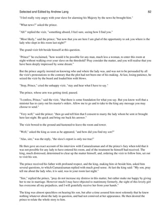 Selected and Edited by Andrew Lang                                                                               82

"I feel really very angry with your slave for alarming his Majesty by the news he brought him."

"What news?" asked the prince.

"Ah!" replied the vizir, "something absurd, I feel sure, seeing how I find you."

"Most likely," said the prince; "but now that you are here I am glad of the opportunity to ask you where is the
lady who slept in this room last night?"

The grand-vizir felt beside himself at this question.

"Prince!" he exclaimed, "how would it be possible for any man, much less a woman, to enter this room at
night without walking over your slave on the threshold? Pray consider the matter, and you will realise that you
have been deeply impressed by some dream."

But the prince angrily insisted on knowing who and where the lady was, and was not to be persuaded by all
the vizir's protestations to the contrary that the plot had not been one of his making. At last, losing patience, he
seized the vizir by the beard and loaded him with blows.

"Stop, Prince," cried the unhappy vizir, "stay and hear what I have to say."

The prince, whose arm was getting tired, paused.

"I confess, Prince," said the vizir, "that there is some foundation for what you say. But you know well that a
minister has to carry out his master's orders. Allow me to go and to take to the king any message you may
choose to send."

"Very well," said the prince; "then go and tell him that I consent to marry the lady whom he sent or brought
here last night. Be quick and bring me back his answer."

The vizir bowed to the ground and hastened to leave the room and tower.

"Well," asked the king as soon as he appeared, "and how did you find my son?"

"Alas, sire," was the reply, "the slave's report is only too true!"

He then gave an exact account of his interview with Camaralzaman and of the prince's fury when told that it
was not possible for any lady to have entered his room, and of the treatment he himself had received. The
king, much distressed, determined to clear up the matter himself, and, ordering the vizir to follow him, set out
to visit his son.

The prince received his father with profound respect, and the king, making him sit beside him, asked him
several questions, to which Camaralzaman replied with much good sense. At last the king said: "My son, pray
tell me about the lady who, it is said, was in your room last night."

"Sire," replied the prince, "pray do not increase my distress in this matter, but rather make me happy by giving
her to me in marriage. However much I may have objected to matrimony formerly, the sight of this lovely girl
has overcome all my prejudices, and I will gratefully receive her from your hands."

The king was almost speechless on hearing his son, but after a time assured him most solemnly that he knew
nothing whatever about the lady in question, and had not connived at her appearance. He then desired the
prince to relate the whole story to him.
 
