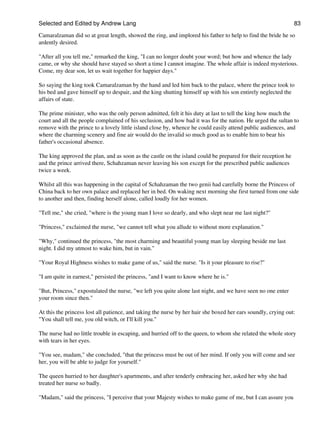 Selected and Edited by Andrew Lang                                                                             83

Camaralzaman did so at great length, showed the ring, and implored his father to help to find the bride he so
ardently desired.

"After all you tell me," remarked the king, "I can no longer doubt your word; but how and whence the lady
came, or why she should have stayed so short a time I cannot imagine. The whole affair is indeed mysterious.
Come, my dear son, let us wait together for happier days."

So saying the king took Camaralzaman by the hand and led him back to the palace, where the prince took to
his bed and gave himself up to despair, and the king shutting himself up with his son entirely neglected the
affairs of state.

The prime minister, who was the only person admitted, felt it his duty at last to tell the king how much the
court and all the people complained of his seclusion, and how bad it was for the nation. He urged the sultan to
remove with the prince to a lovely little island close by, whence he could easily attend public audiences, and
where the charming scenery and fine air would do the invalid so much good as to enable him to bear his
father's occasional absence.

The king approved the plan, and as soon as the castle on the island could be prepared for their reception he
and the prince arrived there, Schahzaman never leaving his son except for the prescribed public audiences
twice a week.

Whilst all this was happening in the capital of Schahzaman the two genii had carefully borne the Princess of
China back to her own palace and replaced her in bed. On waking next morning she first turned from one side
to another and then, finding herself alone, called loudly for her women.

"Tell me," she cried, "where is the young man I love so dearly, and who slept near me last night?"

"Princess," exclaimed the nurse, "we cannot tell what you allude to without more explanation."

"Why," continued the princess, "the most charming and beautiful young man lay sleeping beside me last
night. I did my utmost to wake him, but in vain."

"Your Royal Highness wishes to make game of us," said the nurse. "Is it your pleasure to rise?"

"I am quite in earnest," persisted the princess, "and I want to know where he is."

"But, Princess," expostulated the nurse, "we left you quite alone last night, and we have seen no one enter
your room since then."

At this the princess lost all patience, and taking the nurse by her hair she boxed her ears soundly, crying out:
"You shall tell me, you old witch, or I'll kill you."

The nurse had no little trouble in escaping, and hurried off to the queen, to whom she related the whole story
with tears in her eyes.

"You see, madam," she concluded, "that the princess must be out of her mind. If only you will come and see
her, you will be able to judge for yourself."

The queen hurried to her daughter's apartments, and after tenderly embracing her, asked her why she had
treated her nurse so badly.

"Madam," said the princess, "I perceive that your Majesty wishes to make game of me, but I can assure you
 