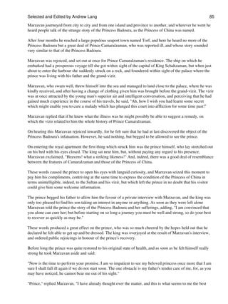 Selected and Edited by Andrew Lang                                                                                  85

Marzavan journeyed from city to city and from one island and province to another, and wherever he went he
heard people talk of the strange story of the Princess Badoura, as the Princess of China was named.

After four months he reached a large populous seaport town named Torf, and here he heard no more of the
Princess Badoura but a great deal of Prince Camaralzaman, who was reported ill, and whose story sounded
very similar to that of the Princess Badoura.

Marzavan was rejoiced, and set out at once for Prince Camaralzaman's residence. The ship on which he
embarked had a prosperous voyage till she got within sight of the capital of King Schahzaman, but when just
about to enter the harbour she suddenly struck on a rock, and foundered within sight of the palace where the
prince was living with his father and the grand-vizir.

Marzavan, who swam well, threw himself into the sea and managed to land close to the palace, where he was
kindly received, and after having a change of clothing given him was brought before the grand-vizir. The vizir
was at once attracted by the young man's superior air and intelligent conversation, and perceiving that he had
gained much experience in the course of his travels, he said, "Ah, how I wish you had learnt some secret
which might enable you to cure a malady which has plunged this court into affliction for some time past!"

Marzavan replied that if he knew what the illness was he might possibly be able to suggest a remedy, on
which the vizir related to him the whole history of Prince Camaralzaman.

On hearing this Marzavan rejoiced inwardly, for he felt sure that he had at last discovered the object of the
Princess Badoura's infatuation. However, he said nothing, but begged to be allowed to see the prince.

On entering the royal apartment the first thing which struck him was the prince himself, who lay stretched out
on his bed with his eyes closed. The king sat near him, but, without paying any regard to his presence,
Marzavan exclaimed, "Heavens! what a striking likeness!" And, indeed, there was a good deal of resemblance
between the features of Camaralzaman and those of the Princess of China.

These words caused the prince to open his eyes with languid curiosity, and Marzavan seized this moment to
pay him his compliments, contriving at the same time to express the condition of the Princess of China in
terms unintelligible, indeed, to the Sultan and his vizir, but which left the prince in no doubt that his visitor
could give him some welcome information.

The prince begged his father to allow him the favour of a private interview with Marzavan, and the king was
only too pleased to find his son taking an interest in anyone or anything. As soon as they were left alone
Marzavan told the prince the story of the Princess Badoura and her sufferings, adding, "I am convinced that
you alone can cure her; but before starting on so long a journey you must be well and strong, so do your best
to recover as quickly as may be."

These words produced a great effect on the prince, who was so much cheered by the hopes held out that he
declared he felt able to get up and be dressed. The king was overjoyed at the result of Marzavan's interview,
and ordered public rejoicings in honour of the prince's recovery.

Before long the prince was quite restored to his original state of health, and as soon as he felt himself really
strong he took Marzavan aside and said:

"Now is the time to perform your promise. I am so impatient to see my beloved princess once more that I am
sure I shall fall ill again if we do not start soon. The one obstacle is my father's tender care of me, for, as you
may have noticed, he cannot bear me out of his sight."

"Prince," replied Marzavan, "I have already thought over the matter, and this is what seems to me the best
 