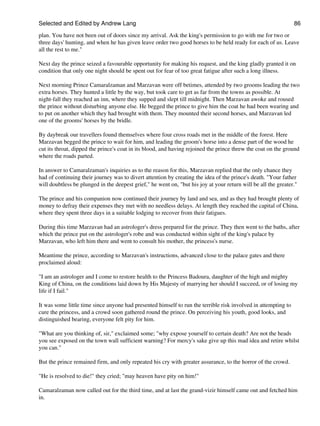 Selected and Edited by Andrew Lang                                                                              86

plan. You have not been out of doors since my arrival. Ask the king's permission to go with me for two or
three days' hunting, and when he has given leave order two good horses to be held ready for each of us. Leave
all the rest to me."

Next day the prince seized a favourable opportunity for making his request, and the king gladly granted it on
condition that only one night should be spent out for fear of too great fatigue after such a long illness.

Next morning Prince Camaralzaman and Marzavan were off betimes, attended by two grooms leading the two
extra horses. They hunted a little by the way, but took care to get as far from the towns as possible. At
night-fall they reached an inn, where they supped and slept till midnight. Then Marzavan awoke and roused
the prince without disturbing anyone else. He begged the prince to give him the coat he had been wearing and
to put on another which they had brought with them. They mounted their second horses, and Marzavan led
one of the grooms' horses by the bridle.

By daybreak our travellers found themselves where four cross roads met in the middle of the forest. Here
Marzavan begged the prince to wait for him, and leading the groom's horse into a dense part of the wood he
cut its throat, dipped the prince's coat in its blood, and having rejoined the prince threw the coat on the ground
where the roads parted.

In answer to Camaralzaman's inquiries as to the reason for this, Marzavan replied that the only chance they
had of continuing their journey was to divert attention by creating the idea of the prince's death. "Your father
will doubtless be plunged in the deepest grief," he went on, "but his joy at your return will be all the greater."

The prince and his companion now continued their journey by land and sea, and as they had brought plenty of
money to defray their expenses they met with no needless delays. At length they reached the capital of China,
where they spent three days in a suitable lodging to recover from their fatigues.

During this time Marzavan had an astrologer's dress prepared for the prince. They then went to the baths, after
which the prince put on the astrologer's robe and was conducted within sight of the king's palace by
Marzavan, who left him there and went to consult his mother, the princess's nurse.

Meantime the prince, according to Marzavan's instructions, advanced close to the palace gates and there
proclaimed aloud:

"I am an astrologer and I come to restore health to the Princess Badoura, daughter of the high and mighty
King of China, on the conditions laid down by His Majesty of marrying her should I succeed, or of losing my
life if I fail."

It was some little time since anyone had presented himself to run the terrible risk involved in attempting to
cure the princess, and a crowd soon gathered round the prince. On perceiving his youth, good looks, and
distinguished bearing, everyone felt pity for him.

"What are you thinking of, sir," exclaimed some; "why expose yourself to certain death? Are not the heads
you see exposed on the town wall sufficient warning? For mercy's sake give up this mad idea and retire whilst
you can."

But the prince remained firm, and only repeated his cry with greater assurance, to the horror of the crowd.

"He is resolved to die!" they cried; "may heaven have pity on him!"

Camaralzaman now called out for the third time, and at last the grand-vizir himself came out and fetched him
in.
 