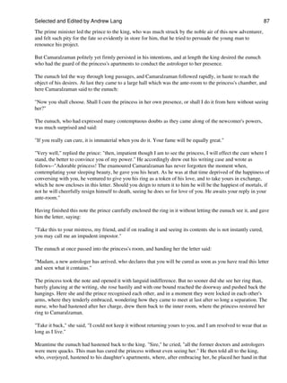 Selected and Edited by Andrew Lang                                                                                 87

The prime minister led the prince to the king, who was much struck by the noble air of this new adventurer,
and felt such pity for the fate so evidently in store for him, that he tried to persuade the young man to
renounce his project.

But Camaralzaman politely yet firmly persisted in his intentions, and at length the king desired the eunuch
who had the guard of the princess's apartments to conduct the astrologer to her presence.

The eunuch led the way through long passages, and Camaralzaman followed rapidly, in haste to reach the
object of his desires. At last they came to a large hall which was the ante-room to the princess's chamber, and
here Camaralzaman said to the eunuch:

"Now you shall choose. Shall I cure the princess in her own presence, or shall I do it from here without seeing
her?"

The eunuch, who had expressed many contemptuous doubts as they came along of the newcomer's powers,
was much surprised and said:

"If you really can cure, it is immaterial when you do it. Your fame will be equally great."

"Very well," replied the prince: "then, impatient though I am to see the princess, I will effect the cure where I
stand, the better to convince you of my power." He accordingly drew out his writing case and wrote as
follows--"Adorable princess! The enamoured Camaralzaman has never forgotten the moment when,
contemplating your sleeping beauty, he gave you his heart. As he was at that time deprived of the happiness of
conversing with you, he ventured to give you his ring as a token of his love, and to take yours in exchange,
which he now encloses in this letter. Should you deign to return it to him he will be the happiest of mortals, if
not he will cheerfully resign himself to death, seeing he does so for love of you. He awaits your reply in your
ante-room."

Having finished this note the prince carefully enclosed the ring in it without letting the eunuch see it, and gave
him the letter, saying:

"Take this to your mistress, my friend, and if on reading it and seeing its contents she is not instantly cured,
you may call me an impudent impostor."

The eunuch at once passed into the princess's room, and handing her the letter said:

"Madam, a new astrologer has arrived, who declares that you will be cured as soon as you have read this letter
and seen what it contains."

The princess took the note and opened it with languid indifference. But no sooner did she see her ring than,
barely glancing at the writing, she rose hastily and with one bound reached the doorway and pushed back the
hangings. Here she and the prince recognised each other, and in a moment they were locked in each other's
arms, where they tenderly embraced, wondering how they came to meet at last after so long a separation. The
nurse, who had hastened after her charge, drew them back to the inner room, where the princess restored her
ring to Camaralzaman.

"Take it back," she said, "I could not keep it without returning yours to you, and I am resolved to wear that as
long as I live."

Meantime the eunuch had hastened back to the king. "Sire," he cried, "all the former doctors and astrologers
were mere quacks. This man has cured the princess without even seeing her." He then told all to the king,
who, overjoyed, hastened to his daughter's apartments, where, after embracing her, he placed her hand in that
 
