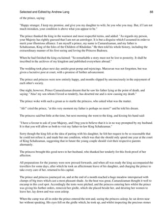 Selected and Edited by Andrew Lang                                                                            88

of the prince, saying:

"Happy stranger, I keep my promise, and give you my daughter to wife, be you who you may. But, if I am not
much mistaken, your condition is above what you appear to be."

The prince thanked the king in the warmest and most respectful terms, and added: "As regards my person,
your Majesty has rightly guessed that I am not an astrologer. It is but a disguise which I assumed in order to
merit your illustrious alliance. I am myself a prince, my name is Camaralzaman, and my father is
Schahzaman, King of the Isles of the Children of Khaledan." He then told his whole history, including the
extraordinary manner of his first seeing and loving the Princess Badoura.

When he had finished the king exclaimed: "So remarkable a story must not be lost to posterity. It shall be
inscribed in the archives of my kingdom and published everywhere abroad."

The wedding took place next day amidst great pomp and rejoicings. Marzavan was not forgotten, but was
given a lucrative post at court, with a promise of further advancement.

The prince and princess were now entirely happy, and months slipped by unconsciously in the enjoyment of
each other's society.

One night, however, Prince Camaralzaman dreamt that he saw his father lying at the point of death, and
saying: "Alas! my son whom I loved so tenderly, has deserted me and is now causing my death."

The prince woke with such a groan as to startle the princess, who asked what was the matter.

"Ah!" cried the prince, "at this very moment my father is perhaps no more!" and he told his dream.

The princess said but little at the time, but next morning she went to the king, and kissing his hand said:

"I have a favour to ask of your Majesty, and I beg you to believe that it is in no way prompted by my husband.
It is that you will allow us both to visit my father-in-law King Schahzaman."

Sorry though the king felt at the idea of parting with his daughter, he felt her request to be so reasonable that
he could not refuse it, and made but one condition, which was that she should only spend one year at the court
of King Schahzaman, suggesting that in future the young couple should visit their respective parents
alternately.

The princess brought this good news to her husband, who thanked her tenderly for this fresh proof of her
affection.

All preparations for the journey were now pressed forwards, and when all was ready the king accompanied the
travellers for some days, after which he took an affectionate leave of his daughter, and charging the prince to
take every care of her, returned to his capital.

The prince and princess journeyed on, and at the end of a month reached a huge meadow interspersed with
clumps of big trees which cast a most pleasant shade. As the heat was great, Camaralzaman thought it well to
encamp in this cool spot. Accordingly the tents were pitched, and the princess entering hers whilst the prince
was giving his further orders, removed her girdle, which she placed beside her, and desiring her women to
leave her, lay down and was soon asleep.

When the camp was all in order the prince entered the tent and, seeing the princess asleep, he sat down near
her without speaking. His eyes fell on the girdle which, he took up, and whilst inspecting the precious stones
 