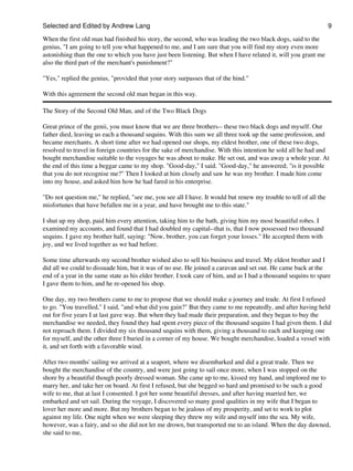 Selected and Edited by Andrew Lang                                                                                9

When the first old man had finished his story, the second, who was leading the two black dogs, said to the
genius, "I am going to tell you what happened to me, and I am sure that you will find my story even more
astonishing than the one to which you have just been listening. But when I have related it, will you grant me
also the third part of the merchant's punishment?"

"Yes," replied the genius, "provided that your story surpasses that of the hind."

With this agreement the second old man began in this way.

The Story of the Second Old Man, and of the Two Black Dogs

Great prince of the genii, you must know that we are three brothers-- these two black dogs and myself. Our
father died, leaving us each a thousand sequins. With this sum we all three took up the same profession, and
became merchants. A short time after we had opened our shops, my eldest brother, one of these two dogs,
resolved to travel in foreign countries for the sake of merchandise. With this intention he sold all he had and
bought merchandise suitable to the voyages he was about to make. He set out, and was away a whole year. At
the end of this time a beggar came to my shop. "Good-day," I said. "Good-day," he answered; "is it possible
that you do not recognise me?" Then I looked at him closely and saw he was my brother. I made him come
into my house, and asked him how he had fared in his enterprise.

"Do not question me," he replied, "see me, you see all I have. It would but renew my trouble to tell of all the
misfortunes that have befallen me in a year, and have brought me to this state."

I shut up my shop, paid him every attention, taking him to the bath, giving him my most beautiful robes. I
examined my accounts, and found that I had doubled my capital--that is, that I now possessed two thousand
sequins. I gave my brother half, saying: "Now, brother, you can forget your losses." He accepted them with
joy, and we lived together as we had before.

Some time afterwards my second brother wished also to sell his business and travel. My eldest brother and I
did all we could to dissuade him, but it was of no use. He joined a caravan and set out. He came back at the
end of a year in the same state as his elder brother. I took care of him, and as I had a thousand sequins to spare
I gave them to him, and he re-opened his shop.

One day, my two brothers came to me to propose that we should make a journey and trade. At first I refused
to go. "You travelled," I said, "and what did you gain?" But they came to me repeatedly, and after having held
out for five years I at last gave way. But when they had made their preparation, and they began to buy the
merchandise we needed, they found they had spent every piece of the thousand sequins I had given them. I did
not reproach them. I divided my six thousand sequins with them, giving a thousand to each and keeping one
for myself, and the other three I buried in a corner of my house. We bought merchandise, loaded a vessel with
it, and set forth with a favorable wind.

After two months' sailing we arrived at a seaport, where we disembarked and did a great trade. Then we
bought the merchandise of the country, and were just going to sail once more, when I was stopped on the
shore by a beautiful though poorly dressed woman. She came up to me, kissed my hand, and implored me to
marry her, and take her on board. At first I refused, but she begged so hard and promised to be such a good
wife to me, that at last I consented. I got her some beautiful dresses, and after having married her, we
embarked and set sail. During the voyage, I discovered so many good qualities in my wife that I began to
lover her more and more. But my brothers began to be jealous of my prosperity, and set to work to plot
against my life. One night when we were sleeping they threw my wife and myself into the sea. My wife,
however, was a fairy, and so she did not let me drown, but transported me to an island. When the day dawned,
she said to me,
 
