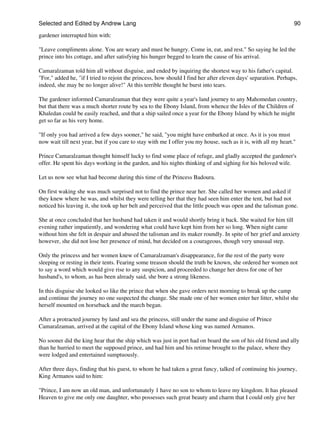 Selected and Edited by Andrew Lang                                                                              90

gardener interrupted him with:

"Leave compliments alone. You are weary and must be hungry. Come in, eat, and rest." So saying he led the
prince into his cottage, and after satisfying his hunger begged to learn the cause of his arrival.

Camaralzaman told him all without disguise, and ended by inquiring the shortest way to his father's capital.
"For," added he, "if I tried to rejoin the princess, how should I find her after eleven days' separation. Perhaps,
indeed, she may be no longer alive!" At this terrible thought he burst into tears.

The gardener informed Camaralzaman that they were quite a year's land journey to any Mahomedan country,
but that there was a much shorter route by sea to the Ebony Island, from whence the Isles of the Children of
Khaledan could be easily reached, and that a ship sailed once a year for the Ebony Island by which he might
get so far as his very home.

"If only you had arrived a few days sooner," he said, "you might have embarked at once. As it is you must
now wait till next year, but if you care to stay with me I offer you my house, such as it is, with all my heart."

Prince Camaralzaman thought himself lucky to find some place of refuge, and gladly accepted the gardener's
offer. He spent his days working in the garden, and his nights thinking of and sighing for his beloved wife.

Let us now see what had become during this time of the Princess Badoura.

On first waking she was much surprised not to find the prince near her. She called her women and asked if
they knew where he was, and whilst they were telling her that they had seen him enter the tent, but had not
noticed his leaving it, she took up her belt and perceived that the little pouch was open and the talisman gone.

She at once concluded that her husband had taken it and would shortly bring it back. She waited for him till
evening rather impatiently, and wondering what could have kept him from her so long. When night came
without him she felt in despair and abused the talisman and its maker roundly. In spite of her grief and anxiety
however, she did not lose her presence of mind, but decided on a courageous, though very unusual step.

Only the princess and her women knew of Camaralzaman's disappearance, for the rest of the party were
sleeping or resting in their tents. Fearing some treason should the truth be known, she ordered her women not
to say a word which would give rise to any suspicion, and proceeded to change her dress for one of her
husband's, to whom, as has been already said, she bore a strong likeness.

In this disguise she looked so like the prince that when she gave orders next morning to break up the camp
and continue the journey no one suspected the change. She made one of her women enter her litter, whilst she
herself mounted on horseback and the march began.

After a protracted journey by land and sea the princess, still under the name and disguise of Prince
Camaralzaman, arrived at the capital of the Ebony Island whose king was named Armanos.

No sooner did the king hear that the ship which was just in port had on board the son of his old friend and ally
than he hurried to meet the supposed prince, and had him and his retinue brought to the palace, where they
were lodged and entertained sumptuously.

After three days, finding that his guest, to whom he had taken a great fancy, talked of continuing his journey,
King Armanos said to him:

"Prince, I am now an old man, and unfortunately 1 have no son to whom to leave my kingdom. It has pleased
Heaven to give me only one daughter, who possesses such great beauty and charm that I could only give her
 