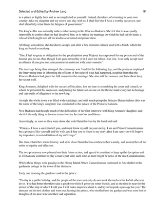 Selected and Edited by Andrew Lang                                                                            91

to a prince as highly born and as accomplished as yourself. Instead, therefore, of returning to your own
country, take my daughter and my crown and stay with us. I shall feel that I have a worthy successor, and
shall cheerfully retire from the fatigues of government."

The king's offer was naturally rather embarrassing to the Princess Badoura. She felt that it was equally
impossible to confess that she had deceived him, or to refuse the marriage on which he had set his heart; a
refusal which might turn all his kindness to hatred and persecution.

All things considered, she decided to accept, and after a few moments silence said with a blush, which the
king attributed to modesty:

"Sire, I feel so great an obligation for the good opinion your Majesty has expressed for my person and of the
honour you do me, that, though I am quite unworthy of it, I dare not refuse. But, sire, I can only accept such
an alliance if you give me your promise to assist me with your counsels."

The marriage being thus arranged, the ceremony was fixed for the following day, and the princess employed
the intervening time in informing the officers of her suite of what had happened, assuring them that the
Princess Badoura had given her full consent to the marriage. She also told her women, and bade them keep
her secret well.

King Armanos, delighted with the success of his plans, lost no time in assembling his court and council, to
whom he presented his successor, and placing his future son-in-law on the throne made everyone do homage
and take oaths of allegiance to the new king.

At night the whole town was filled with rejoicings, and with much pomp the Princess Haiatelnefous (this was
the name of the king's daughter) was conducted to the palace of the Princess Badoura.

Now Badoura had thought much of the difficulties of her first interview with King Armanos' daughter, and
she felt the only thing to do was at once to take her into her confidence.

Accordingly, as soon as they were alone she took Haiatelnefous by the hand and said:

"Princess, I have a secret to tell you, and must throw myself on your mercy. I am not Prince Camaralzaman,
but a princess like yourself and his wife, and I beg you to listen to my story, then I am sure you will forgive
my imposture, in consideration of my sufferings."

She then related her whole history, and at its close Haiatelnefous embraced her warmly, and assured her of her
entire sympathy and affection.

The two princesses now planned out their future action, and agreed to combine to keep up the deception and
to let Badoura continue to play a man's part until such time as there might be news of the real Camaralzaman.

Whilst these things were passing in the Ebony Island Prince Camaralzaman continued to find shelter in the
gardeners cottage in the town of the idolaters.

Early one morning the gardener said to the prince:

"To-day is a public holiday, and the people of the town not only do not work themselves but forbid others to
do so. You had better therefore take a good rest whilst I go to see some friends, and as the time is near for the
arrival of the ship of which I told you I will make inquiries about it, and try to bespeak a passage for you." He
then put on his best clothes and went out, leaving the prince, who strolled into the garden and was soon lost in
thoughts of his dear wife and their sad separation.
 