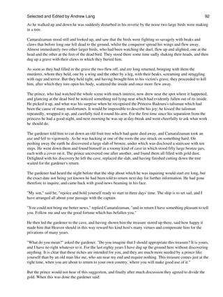 Selected and Edited by Andrew Lang                                                                                 92

As he walked up and down he was suddenly disturbed in his reverie by the noise two large birds were making
in a tree.

Camaralzaman stood still and looked up, and saw that the birds were fighting so savagely with beaks and
claws that before long one fell dead to the ground, whilst the conqueror spread his wings and flew away.
Almost immediately two other larger birds, who had been watching the duel, flew up and alighted, one at the
head and the other at the feet of the dead bird. They stood there some time sadly shaking their heads, and then
dug up a grave with their claws in which they buried him.

As soon as they had filled in the grave the two flew off, and ere long returned, bringing with them the
murderer, whom they held, one by a wing and the other by a leg, with their beaks, screaming and struggling
with rage and terror. But they held tight, and having brought him to his victim's grave, they proceeded to kill
him, after which they tore open his body, scattered the inside and once more flew away.

The prince, who had watched the whole scene with much interest, now drew near the spot where it happened,
and glancing at the dead bird he noticed something red lying near which had evidently fallen out of its inside.
He picked it up, and what was his surprise when he recognised the Princess Badoura's talisman which had
been the cause of many misfortunes. It would be impossible to describe his joy; he kissed the talisman
repeatedly, wrapped it up, and carefully tied it round his arm. For the first time since his separation from the
princess he had a good night, and next morning he was up at day-break and went cheerfully to ask what work
he should do.

The gardener told him to cut down an old fruit tree which had quite died away, and Camaralzaman took an
axe and fell to vigorously. As he was hacking at one of the roots the axe struck on something hard. On
pushing away the earth he discovered a large slab of bronze, under which was disclosed a staircase with ten
steps. He went down them and found himself in a roomy kind of cave in which stood fifty large bronze jars,
each with a cover on it. The prince uncovered one after another, and found them all filled with gold dust.
Delighted with his discovery he left the cave, replaced the slab, and having finished cutting down the tree
waited for the gardener's return.

The gardener had heard the night before that the ship about which he was inquiring would start ere long, but
the exact date not being yet known he had been told to return next day for further information. He had gone
therefore to inquire, and came back with good news beaming in his face.

"My son," said he, "rejoice and hold yourself ready to start in three days' time. The ship is to set sail, and I
have arranged all about your passage with the captain

"You could not bring me better news," replied Camaralzaman, "and in return I have something pleasant to tell
you. Follow me and see the good fortune which has befallen you."

He then led the gardener to the cave, and having shown him the treasure stored up there, said how happy it
made him that Heaven should in this way reward his kind host's many virtues and compensate him for the
privations of many years.

"What do you mean?" asked the gardener. "Do you imagine that I should appropriate this treasure? It is yours,
and I have no right whatever to it. For the last eighty years I have dug up the ground here without discovering
anything. It is clear that these riches are intended for you, and they are much more needed by a prince like
yourself than by an old man like me, who am near my end and require nothing. This treasure comes just at the
right time, when you are about to return to your own country, where you will make good use of it."

But the prince would not hear of this suggestion, and finally after much discussion they agreed to divide the
gold. When this was done the gardener said:
 