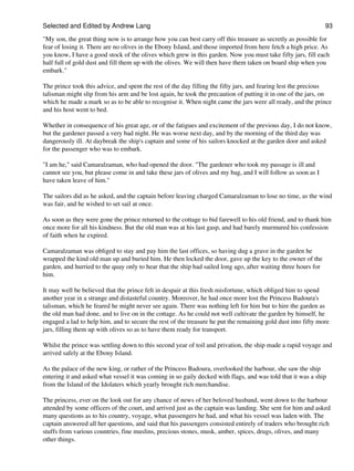 Selected and Edited by Andrew Lang                                                                              93
"My son, the great thing now is to arrange how you can best carry off this treasure as secretly as possible for
fear of losing it. There are no olives in the Ebony Island, and those imported from here fetch a high price. As
you know, I have a good stock of the olives which grew in this garden. Now you must take fifty jars, fill each
half full of gold dust and fill them up with the olives. We will then have them taken on board ship when you
embark."

The prince took this advice, and spent the rest of the day filling the fifty jars, and fearing lest the precious
talisman might slip from his arm and be lost again, he took the precaution of putting it in one of the jars, on
which he made a mark so as to be able to recognise it. When night came the jars were all ready, and the prince
and his host went to bed.

Whether in consequence of his great age, or of the fatigues and excitement of the previous day, I do not know,
but the gardener passed a very bad night. He was worse next day, and by the morning of the third day was
dangerously ill. At daybreak the ship's captain and some of his sailors knocked at the garden door and asked
for the passenger who was to embark.

"I am he," said Camaralzaman, who had opened the door. "The gardener who took my passage is ill and
cannot see you, but please come in and take these jars of olives and my bag, and I will follow as soon as I
have taken leave of him."

The sailors did as he asked, and the captain before leaving charged Camaralzaman to lose no time, as the wind
was fair, and he wished to set sail at once.

As soon as they were gone the prince returned to the cottage to bid farewell to his old friend, and to thank him
once more for all his kindness. But the old man was at his last gasp, and had barely murmured his confession
of faith when he expired.

Camaralzaman was obliged to stay and pay him the last offices, so having dug a grave in the garden he
wrapped the kind old man up and buried him. He then locked the door, gave up the key to the owner of the
garden, and hurried to the quay only to hear that the ship had sailed long ago, after waiting three hours for
him.

It may well be believed that the prince felt in despair at this fresh misfortune, which obliged him to spend
another year in a strange and distasteful country. Moreover, he had once more lost the Princess Badoura's
talisman, which he feared he might never see again. There was nothing left for him but to hire the garden as
the old man had done, and to live on in the cottage. As he could not well cultivate the garden by himself, he
engaged a lad to help him, and to secure the rest of the treasure he put the remaining gold dust into fifty more
jars, filling them up with olives so as to have them ready for transport.

Whilst the prince was settling down to this second year of toil and privation, the ship made a rapid voyage and
arrived safely at the Ebony Island.

As the palace of the new king, or rather of the Princess Badoura, overlooked the harbour, she saw the ship
entering it and asked what vessel it was coming in so gaily decked with flags, and was told that it was a ship
from the Island of the Idolaters which yearly brought rich merchandise.

The princess, ever on the look out for any chance of news of her beloved husband, went down to the harbour
attended by some officers of the court, and arrived just as the captain was landing. She sent for him and asked
many questions as to his country, voyage, what passengers he had, and what his vessel was laden with. The
captain answered all her questions, and said that his passengers consisted entirely of traders who brought rich
stuffs from various countries, fine muslins, precious stones, musk, amber, spices, drugs, olives, and many
other things.
 