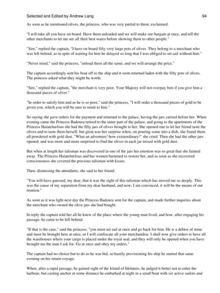 Selected and Edited by Andrew Lang                                                                                 94

As soon as he mentioned olives, the princess, who was very partial to them, exclaimed:

"I will take all you have on board. Have them unloaded and we will make our bargain at once, and tell the
other merchants to let me see all their best wares before showing them to other people."

"Sire," replied the captain, "I have on board fifty very large pots of olives. They belong to a merchant who
was left behind, as in spite of waiting for him he delayed so long that I was obliged to set sail without him."

"Never mind," said the princess, "unload them all the same, and we will arrange the price."

The captain accordingly sent his boat off to the ship and it soon returned laden with the fifty pots of olives.
The princess asked what they might be worth.

"Sire," replied the captain, "the merchant is very poor. Your Majesty will not overpay him if you give him a
thousand pieces of silver."

"In order to satisfy him and as he is so poor," said the princess, "I will order a thousand pieces of gold to be
given you, which you will be sure to remit to him."

So saying she gave orders for the payment and returned to the palace, having the jars carried before her. When
evening came the Princess Badoura retired to the inner part of the palace, and going to the apartments of the
Princess Haiatelnefous she had the fifty jars of olives brought to her. She opened one to let her friend taste the
olives and to taste them herself, but great was her surprise when, on pouring some into a dish, she found them
all powdered with gold dust. "What an adventure! how extraordinary!" she cried. Then she had the other jars
opened, and was more and more surprised to find the olives in each jar mixed with gold dust.

But when at length her talisman was discovered in one of the jars her emotion was so great that she fainted
away. The Princess Haiatelnefous and her women hastened to restore her, and as soon as she recovered
consciousness she covered the precious talisman with kisses.

Then, dismissing the attendants, she said to her friend:

"You will have guessed, my dear, that it was the sight of this talisman which has moved me so deeply. This
was the cause of my separation from my dear husband, and now, I am convinced, it will be the means of our
reunion."

As soon as it was light next day the Princess Badoura sent for the captain, and made further inquiries about
the merchant who owned the olive jars she had bought.

In reply the captain told her all he knew of the place where the young man lived, and how, after engaging his
passage, he came to be left behind.

"If that is the case," said the princess, "you must set sail at once and go back for him. He is a debtor of mine
and must be brought here at once, or I will confiscate all your merchandise. I shall now give orders to have all
the warehouses where your cargo is placed under the royal seal, and they will only be opened when you have
brought me the man I ask for. Go at once and obey my orders."

The captain had no choice but to do as he was bid, so hastily provisioning his ship he started that same
evening on his return voyage.

When, after a rapid passage, he gained sight of the Island of Idolaters, he judged it better not to enter the
harbour, but casting anchor at some distance he embarked at night in a small boat with six active sailors and
 
