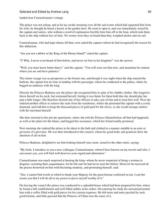 Selected and Edited by Andrew Lang                                                                              95

landed near Camaralzaman's cottage.

The prince was not asleep, and as he lay awake moaning over all the sad events which had separated him from
his wife, he thought he heard a knock at the garden door. He went to open it, and was immediately seized by
the captain and sailors, who without a word of explanation forcibly bore him off to the boat, which took them
back to the ship without loss of time. No sooner were they on board than they weighed anchor and set sail.

Camaralzaman, who had kept silence till then, now asked the captain (whom he had recognised) the reason for
this abduction.

"Are you not a debtor of the King of the Ebony Island?" asked the captain.

"I? Why, I never even heard of him before, and never set foot in his kingdom!" was the answer.

"Well, you must know better than I," said the captain. "You will soon see him now, and meantime be content
where you are and have patience."

The return voyage was as prosperous as the former one, and though it was night when the ship entered the
harbour, the captain lost no time in landing with his passenger, whom he conducted to the palace, where he
begged an audience with the king.

Directly the Princess Badoura saw the prince she recognised him in spite of his shabby clothes. She longed to
throw herself on his neck, but restrained herself, feeling it was better for them both that she should play her
part a little longer. She therefore desired one of her officers to take care of him and to treat him well. Next she
ordered another officer to remove the seals from the warehouse, whilst she presented the captain with a costly
diamond, and told him to keep the thousand pieces of gold paid for the olives, as she would arrange matters
with the merchant himself.

She then returned to her private apartments, where she told the Princess Haiatelnefous all that had happened,
as well as her plans for the future, and begged her assistance, which her friend readily promised.

Next morning she ordered the prince to be taken to the bath and clothed in a manner suitable to an emir or
governor of a province. He was then introduced to the council, where his good looks and grand air drew the
attention of all on him.

Princess Badoura, delighted to see him looking himself once more, turned to the other emirs, saying:

"My lords, I introduce to you a new colleague, Camaralzaman, whom I have known on my travels and who, I
can assure you, you will find well deserves your regard and admiration."

Camaralzaman was much surprised at hearing the king--whom he never suspected of being a woman in
disguise--asserting their acquaintance, for he felt sure he had never seen her before. However he received all
the praises bestowed on him with becoming modesty, and prostrating himself, said:

"Sire, I cannot find words in which to thank your Majesty for the great honour conferred on me. I can but
assure you that I will do all in my power to prove myself worthy of it."

On leaving the council the prince was conducted to a splendid house which had been prepared for him, where
he found a full establishment and well-filled stables at his orders. On entering his study his steward presented
him with a coffer filled with gold pieces for his current expenses. He felt more and more puzzled by such
good fortune, and little guessed that the Princess of China was the cause of it.
 