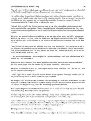 Selected and Edited by Andrew Lang                                                                            96

After a few days the Princess Badoura promoted Camaralzaman to the post of grand treasurer, an office which
he filled with so much integrity and benevolence as to win universal esteem.

He would now have thought himself the happiest of men had it not been for that separation which he never
ceased to bewail. He had no clue to the mystery of his present position, for the princess, out of compliment to
the old king, had taken his name, and was generally known as King Armanos the younger, few people
remembering that on her first arrival she went by another name.

At length the princess felt that the time had come to put an end to her own and the prince's suspense, and
having arranged all her plans with the Princess Haiatelnefous, she informed Camaralzaman that she wished
his advice on some important business, and, to avoid being disturbed, desired him to come to the palace that
evening.

The prince was punctual, and was received in the private apartment, when, having ordered her attendants to
withdraw, the princess took from a small box the talisman, and, handing it to Camaralzaman, said: "Not long
ago an astrologer gave me this talisman. As you are universally well informed, you can perhaps tell me what
is its use."

Camaralzaman took the talisman and, holding it to the light, cried with surprise, "Sire, you ask me the use of
this talisman. Alas! hitherto it has been only a source of misfortune to me, being the cause of my separation
from the one I love best on earth. The story is so sad and strange that I am sure your Majesty will be touched
by it if you will permit me to tell it you."

"I will hear it some other time," replied the princess. "Meanwhile I fancy it is not quite unknown to me. Wait
here for me. I will return shortly."

So saying she retired to another room, where she hastily changed her masculine attire for that of a woman,
and, after putting on the girdle she wore the day they parted, returned to Camaralzaman.

The prince recognised her at once, and, embracing her with the utmost tenderness, cried, "Ah, how can I thank
the king for this delightful surprise?"

"Do not expect ever to see the king again," said the princess, as she wiped the tears of joy from her eyes, "in
me you see the king. Let us sit down, and I will tell you all about it."

She then gave a full account of all her adventures since their parting, and dwelt much on the charms and noble
disposition of the Princess Haiatelnefous, to whose friendly assistance she owed so much. When she had done
she asked to hear the prince's story, and in this manner they spent most of the night.

Next morning the princess resumed her woman's clothes, and as soon as she was ready she desired the chief
eunuch to beg King Armanos to come to her apartments.

When the king arrived great was his surprise at finding a strange lady in company of the grand treasurer who
had no actual right to enter the private apartment. Seating himself he asked for the king.

"Sire," said the princess, "yesterday I was the king, to-day I am only the Princess of China and wife to the real
Prince Camaralzaman, son of King Schahzaman, and I trust that when your Majesty shall have heard our story
you will not condemn the innocent deception I have been obliged to practise."

The king consented to listen, and did so with marked surprise.

At the close of her narrative the princess said, "Sire, as our religion allows a man to have more than one wife,
 