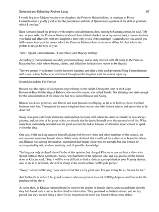 Selected and Edited by Andrew Lang                                                                                97

I would beg your Majesty to give your daughter, the Princess Haiatelnefous, in marriage to Prince
Camaralzaman. I gladly yield to her the precedence and title of Queen in recognition of the debt of gratitude
which I owe her."

King Armanos heard the princess with surprise and admiration, then, turning to Camaralzaman, he said, "My
son, as your wife, the Princess Badoura (whom I have hitherto looked on as my son-in-law), consents to share
your hand and affections with my daughter, I have only to ask if this marriage is agreeable to you, and if you
will consent to accept the crown which the Princess Badoura deserves to wear all her life, but which she
prefers to resign for love of you."

"Sire," replied Camaralzaman, "I can refuse your Majesty nothing."

Accordingly Camaralzaman was duly proclaimed king, and as duly married with all pomp to the Princess
Haiatelnefous, with whose beauty, talents, and affections he had every reason to be pleased.

The two queens lived in true sisterly harmony together, and after a time each presented King Camaralzaman
with a son, whose births were celebrated throughout the kingdom with the utmost rejoicing.

Noureddin and the Fair Persian

Balsora was the capital of a kingdom long tributary to the caliph. During the time of the Caliph
Haroun-al-Raschid the king of Balsora, who was his cousin, was called Zinebi. Not thinking one vizir enough
for the administration of his estates he had two, named Khacan and Saouy.

Khacan was kind, generous, and liberal, and took pleasure in obliging, as far as in him lay, those who had
business with him. Throughout the entire kingdom there was no one who did not esteem and praise him as he
deserved.

Saouy was quite a different character, and repelled everyone with whom he came in contact; he was always
gloomy, and, in spite of his great riches, so miserly that he denied himself even the necessaries of life. What
made him particularly detested was the great aversion he had to Khacan, of whom he never ceased to speak
evil to the king.

One day, while the king amused himself talking with his two vizirs and other members of the council, the
conversation turned on female slaves. While some declared that it sufficed for a slave to be beautiful, others,
and Khacan was among the number, maintained that beauty alone was not enough, but that it must be
accompanied by wit, wisdom, modesty, and, if possible, knowledge.

The king not only declared himself to be of this opinion, but charged Khacan to procure him a slave who
should fulfil all these conditions. Saouy, who had been of the opposite side, and was jealous of the honour
done to Khacan, said, "Sire, it will be very difficult to find a slave as accomplished as your Majesty desires,
and, if she is to be found, she will be cheap if she cost less than 10,000 gold pieces."

"Saouy," answered the king, "you seem to find that a very great sum. For you it may be so, but not for me."

And forthwith he ordered his grand treasurer, who was present, to send 10,000 gold pieces to Khacan for the
purchase of the slave.

As soon, then, as Khacan returned home he sent for the dealers in female slaves, and charged them directly
they had found such a one as he described to inform him. They promised to do their utmost, and no day
passed that they did not bring a slave for his inspection but none was found without some defect.
 