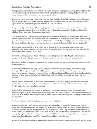 Selected and Edited by Andrew Lang                                                                                 98

At length, early one morning, while Khacan was on his way to the king's palace, a dealer, throwing himself in
his way, announced eagerly that a Persian merchant, arrived late the previous evening, had a slave to sell
whose wit and wisdom were equal to her incomparable beauty.

Khacan, overjoyed at this news, gave orders that the slave should be brought for his inspection on his return
from the palace. The dealer appearing at the appointed hour, Khacan found the slave beautiful beyond his
expectations, and immediately gave her the name of "The Fair Persian."

Being a man of great wisdom and learning, he perceived in the short conversation he had with her that he
would seek in vain another slave to surpass her in any of the qualities required by the king, and therefore
asked the dealer what price the merchant put upon her.

"Sir," was the answer, "for less than 10,000 gold pieces he will not let her go; he declares that, what with
masters for her instruction, and for bodily exercises, not to speak of clothing and nourishment, he has already
spent that sum upon her. She is in every way fit to be the slave of a king; she plays every musical instrument,
she sings, she dances, she makes verses, in fact there is no accomplishment in which she does not excel."

Khacan, who was better able to judge of her merits than the dealer, wishing to bring the matter to a
conclusion, sent for the merchant, and said to him, "It is not for myself that I wish to buy your slave, but for
the king. Her price, however, is too high."

"Sir," replied the merchant, "I should esteem it an honour to present her to his Majesty, did it become a
merchant to do such a thing. I ask no more than the sum it has cost me to make her such as she is."

Khacan, not wishing to bargain, immediately had the sum counted out, and given to the merchant, who before
withdrawing said:

"Sir, as she is destined for the king, I would have you observe that she is extremely tired with the long
journey, and before presenting her to his Majesty you would do well to keep her a fortnight in your own
house, and to see that a little care is bestowed upon her. The sun has tanned her complexion, but when she has
been two or three times to the bath, and is fittingly dressed, you will see how much her beauty will be
increased."

Khacan thanked the merchant for his advice, and determined to follow it. He gave the beautiful Persian an
apartment near to that of his wife, whom he charged to treat her as befitting a lady destined for the king, and
to order for her the most magnificent garments.

Before bidding adieu to the fair Persian, he said to her: "No happiness can be greater than what I have
procured for you; judge for yourself, you now belong to the king. I have, however, to warn you of one thing. I
have a son, who, though not wanting in sense, is young, foolish, and headstrong, and I charge you to keep him
at a distance."

The Persian thanked him for his advice, and promised to profit by it.

Noureddin--for so the vizir's son was named--went freely in and out of his mother's apartments. He was
young, well-made and agreeable, and had the gift of charming all with whom he came in contact. As soon as
he saw the beautiful Persian, though aware that she was destined for the king, he let himself be carried away
by her charms, and determined at once to use every means in his power to retain her for himself. The Persian
was equally captivated by Noureddin, and said to herself: "The vizir does me too great honour in buying me
for the king. I should esteem myself very happy if he would give me to his son."

Noureddin availed himself of every opportunity to gaze upon her beauty, to talk and laugh with her, and never
 