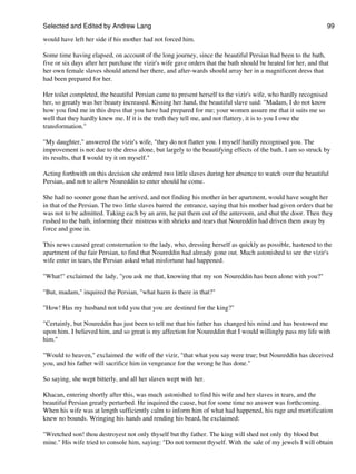 Selected and Edited by Andrew Lang                                                                              99

would have left her side if his mother had not forced him.

Some time having elapsed, on account of the long journey, since the beautiful Persian had been to the bath,
five or six days after her purchase the vizir's wife gave orders that the bath should be heated for her, and that
her own female slaves should attend her there, and after-wards should array her in a magnificent dress that
had been prepared for her.

Her toilet completed, the beautiful Persian came to present herself to the vizir's wife, who hardly recognised
her, so greatly was her beauty increased. Kissing her hand, the beautiful slave said: "Madam, I do not know
how you find me in this dress that you have had prepared for me; your women assure me that it suits me so
well that they hardly knew me. If it is the truth they tell me, and not flattery, it is to you I owe the
transformation."

"My daughter," answered the vizir's wife, "they do not flatter you. I myself hardly recognised you. The
improvement is not due to the dress alone, but largely to the beautifying effects of the bath. I am so struck by
its results, that I would try it on myself."

Acting forthwith on this decision she ordered two little slaves during her absence to watch over the beautiful
Persian, and not to allow Noureddin to enter should he come.

She had no sooner gone than he arrived, and not finding his mother in her apartment, would have sought her
in that of the Persian. The two little slaves barred the entrance, saying that his mother had given orders that he
was not to be admitted. Taking each by an arm, he put them out of the anteroom, and shut the door. Then they
rushed to the bath, informing their mistress with shrieks and tears that Noureddin had driven them away by
force and gone in.

This news caused great consternation to the lady, who, dressing herself as quickly as possible, hastened to the
apartment of the fair Persian, to find that Noureddin had already gone out. Much astonished to see the vizir's
wife enter in tears, the Persian asked what misfortune had happened.

"What!" exclaimed the lady, "you ask me that, knowing that my son Noureddin has been alone with you?"

"But, madam," inquired the Persian, "what harm is there in that?"

"How! Has my husband not told you that you are destined for the king?"

"Certainly, but Noureddin has just been to tell me that his father has changed his mind and has bestowed me
upon him. I believed him, and so great is my affection for Noureddin that I would willingly pass my life with
him."

"Would to heaven," exclaimed the wife of the vizir, "that what you say were true; but Noureddin has deceived
you, and his father will sacrifice him in vengeance for the wrong he has done."

So saying, she wept bitterly, and all her slaves wept with her.

Khacan, entering shortly after this, was much astonished to find his wife and her slaves in tears, and the
beautiful Persian greatly perturbed. He inquired the cause, but for some time no answer was forthcoming.
When his wife was at length sufficiently calm to inform him of what had happened, his rage and mortification
knew no bounds. Wringing his hands and rending his beard, he exclaimed:

"Wretched son! thou destroyest not only thyself but thy father. The king will shed not only thy blood but
mine." His wife tried to console him, saying: "Do not torment thyself. With the sale of my jewels I will obtain
 
