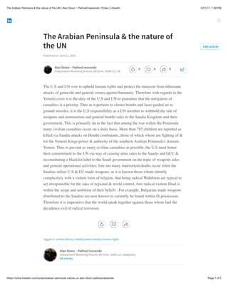 2/21/17, 7:39 PMThe Arabian Peninsula & the nature of the UN | Alan Dixon ~ PathosCrescendo | Pulse | LinkedIn
Page 1 of 2https://www.linkedin.com/pulse/arabian-peninsula-nature-un-alan-dixon-pathoscrescendo
The Arabian Peninsula & the nature of
the UN
Published on June 11, 2016
The U.S and UN vow to uphold human rights and protect the innocent from inhumane
attacks of genocide and general crimes against humanity. Therefore with regards to the
Yemeni crisis it is the duty of the U.S and UN to guarantee that the mitigation of
casualties is a priority. Thus as it pertains to cluster bombs and laser guided air to
ground missiles, it is the U.S responsibility as a UN member to withhold the sale of
weapons and ammunition and general bombs sales to the Saudia Kingdom and their
government. This is primarily du to the fact that among the war within the Peninsula
many civilian casualties occur on a daily basis. More than 785 children are reported as
killed via Saudia attacks on Houthi combatants, those of which whom are ﬁghting of &
for the Yemeni Kings power & authority of the southern Arabian Peninsula's domain,
Yemen. Thus to prevent as many civilian casualties as possible, the U.S must honor
their commitment to the UN via way of ceasing arms sales to the Saudis and GCC &
reconstituting a blacklist label to the Saudi government on the topic of weapons sales
and general operational activities; fore too many inadvertent deaths occur when the
Saudias utilize U.S & EU made weapons; as it is known those whom identify
complicityly with a violent form of religion, that being radical Wahibism are typical to
act irresponsible for the sake of regional & world control, fore radical violent Jihad is
within the scope and ambition of their beliefs . For example, Bulgarian made weapons
distributed to the Saudias are now known to currently be found within IS possession.
Therefore it is imperative that the world speak together against those whom fuel the
decadence evil of radical terrorism.
Tagged in: united nations, middle eastern studies, human rights
Edit article
Alan Dixon ~ PathosCrescendo
Independent Marketing Director DECA Inc, VUBS LLC, W…
Alan Dixon ~ PathosCrescendo
Independent Marketing Director DECA Inc, VUBS LLC, Walgreens,
85 articles
0 0 0
 