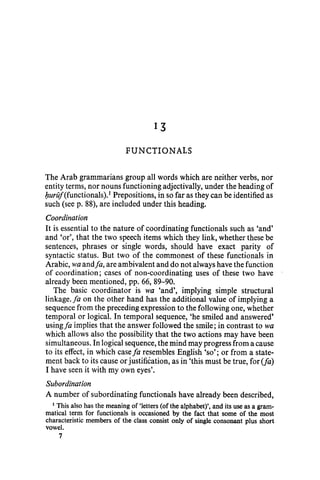 13
FUNCTIONAL$
The Arab grammarians group all words which are neither verbs, nor
entity terms, nor nouns functioning adjectivally, under the heading of
buruj(functionals).1
Prepositions, in so far as they can be identified as
such (seep. 88), are included under this heading.
Coordination
It is essential to the nature of coordinating functionals such as 'and'
and 'or', that the two speech items which they link, whether these be
sentences, phrases or single words, should have exact parity of
syntactic status. But two of the commonest of these functionals in
Arabic, wa andfa, are ambivalent and do not always have the function
of coordination; cases of non-coordinating uses of these two have
already been mentioned, pp. 66, 89-90.
The basic coordinator is wa 'and', implying simple structural
linkage. fa on the other hand has the additional value of implying a
sequence from the preceding expression to the following one, whether
temporal or logical. In temporal sequence, 'he smiled and answered'
using/a implies that the answer followed the smile; in contrast to wa
which allows also the possibility that the two actions may have been
simultaneous. In logical sequence, the mind may progress from a cause
to its effect, in which case fa resembles English 'so'; or from a state-
ment back to its cause or justification, as in 'this must be true, for (fa)
I have seen it with my own eyes'.
Subordination
A number of subordinating functionals have already been described,
1
This also has the meaning of 'letters (of the alphabet)', and its use as a gram-
matical term for functionals is occasioned by the fact that some of the most
characteristic members of the class consist only of single consonant plus short
vowel.
7
 