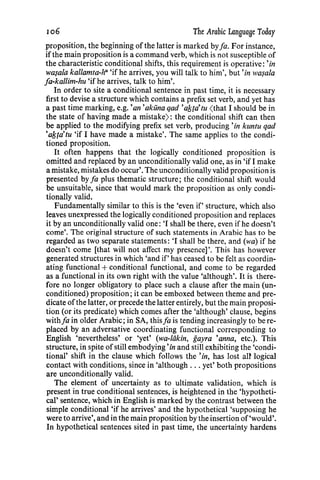 106 The Arabic Language Today
proposition, the beginning of the latter is marked byfa. For instance,
ifthe main proposition is a command verb, which is not susceptible of
the characteristic conditional shifts, this requirement is operative: 'in
wa~ala kallamta-h" 'if he arrives, you will talk to him', but 'in wa~ala
fa-kallim-hu 'if he arrives, talk to him'.
In order to site a conditional sentence in past time, it is necessary
first to devise a structure which contains a prefix set verb, and yet has
a past time marking, e.g.'an'akuna qad 'a!stdtu (that I should be in
the state of having made a mistake) : the conditional shift can then
be applied to the modifying prefix set verb, producing 'in kuntu qad
'a/stdtu 'if I have made a mistake'. The same applies to the condi-
tioned proposition.
It often happens that the logically conditioned proposition is
omitted and replaced by an unconditionally valid one, as in 'if I make
a mistake, mistakes do occur'. The unconditionally valid propositionis
presented by fa plus thematic structure; the conditional shift would
be unsuitable, since that would mark the proposition as only condi-
tionally valid.
Fundamentally similar to this is the 'even if' structure, which also
leaves unexpressed the logically conditioned proposition and replaces
it by an unconditionally valid one: 'I shall be there, even if he doesn't
come'. The original structure of such statements in Arabic has to be
regarded as two separate statements: 'I shall be there, and (wa) if he
doesn't come [that will not affect my presence]'. This has however
generated structures in which 'and if' has ceased to be felt as coordin-
ating functional +conditional functional, and come to be regarded
as a functional in its own right with the value 'although'. It is there-
fore no longer obligatory to place such a clause after the main (un-
conditioned) proposition; it can be emboxed between theme and pre-
dicate ofthe latter, or precede the latter entirely, but the main proposi-
tion (or its predicate) which comes after the 'although' clause, begins
withfa in older Arabic; in SA, this fa is tending increasingly to be re-
placed by an adversative coordinating functional corresponding to
English 'nevertheless' or 'yet' (wa-liikin, gayra 'anna, etc.). This
structure, in spite ofstill embodying'in and still exhibiting the 'condi-
tional' shift in the clause which follows the 'in, has lost an logical
contact with conditions, since in 'although ... yet' both propositions
are unconditionally valid.
The element of uncertainty as to ultimate validation, which is
present in true conditional sentences, is heightened in the 'hypotheti-
cal' sentence, which in English is marked by the contrast between the
simple conditional 'if he arrives' and the hypothetical 'supposing he
were to arrive', and in the main proposition by the insertion of'would'.
In hypothetical sentences sited in past time, the uncertainty hardens
 