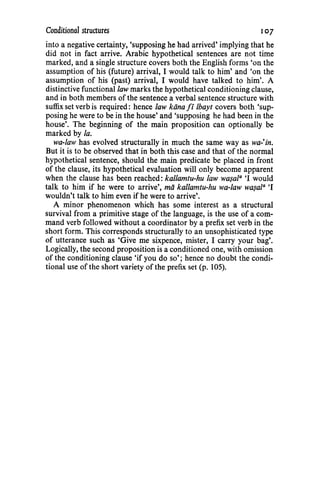 Conditional structures 107
into a negative certainty, 'supposing he had arrived' implying that he
did not in fact arrive. Arabic hypothetical sentences are not time
marked, and a single structure covers both the English forms 'on the
assumption of his (future) arrival, I would talk to him' and 'on the
assumption of his (past) arrival, I would have talked to him'. A
distinctive functional law marks the hypothetical conditioning clause,
and in both members of the sentence a verbal sentence structure with
suffix set verb is required: hence law kana fi lbayt covers both 'sup-
posing he were to be in the house' and 'supposing he had been in the
house'. The beginning of the main proposition can optionally be
marked by Ia.
wa-law has evolved structurally in much the same way as wa-'in.
But it is to be observed that in both this case and that of the normal
hypothetical sentence, should the main predicate be placed in front
of the clause, its hypothetical evaluation will only become apparent
when the clause has been reached: kal/amtu-hu law wa.yala 'I would
talk to him if he were to arrive', mii kallamtu-hu wa-law wa.yala 'I
wouldn't talk to him even if he were to arrive'.
A minor phenomenon which has some interest as a structural
survival from a primitive stage of the language, is the use of a com-
mand verb followed without a coordinator by a prefix set verb in the
short form. This corresponds structurally to an unsophisticated type
of utterance such as 'Give me sixpence, mister, I carry your bag'.
Logically, the second proposition is a conditioned one, with omission
of the conditioning clause 'if you do so'; hence no doubt the condi-
tional use of the short variety of the prefix set (p. 105).
 